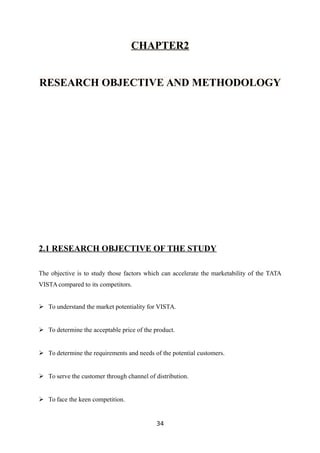 CHAPTER2
RESEARCH OBJECTIVE AND METHODOLOGY
2.1 RESEARCH OBJECTIVE OF THE STUDY
The objective is to study those factors which can accelerate the marketability of the TATA
VISTA compared to its competitors.
 To understand the market potentiality for VISTA.
 To determine the acceptable price of the product.
 To determine the requirements and needs of the potential customers.
 To serve the customer through channel of distribution.
 To face the keen competition.
34
 