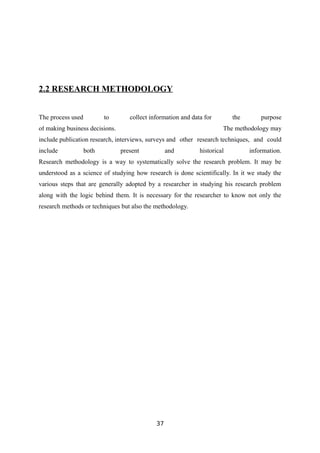 2.2 RESEARCH METHODOLOGY
The process used to collect information and data for the purpose
of making business decisions. The methodology may
include publication research, interviews, surveys and other research techniques, and could
include both present and historical information.
Research methodology is a way to systematically solve the research problem. It may be
understood as a science of studying how research is done scientifically. In it we study the
various steps that are generally adopted by a researcher in studying his research problem
along with the logic behind them. It is necessary for the researcher to know not only the
research methods or techniques but also the methodology.
37
 