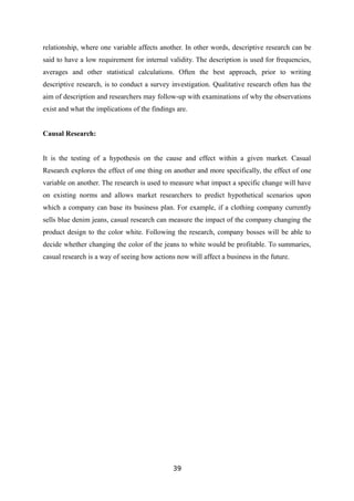relationship, where one variable affects another. In other words, descriptive research can be
said to have a low requirement for internal validity. The description is used for frequencies,
averages and other statistical calculations. Often the best approach, prior to writing
descriptive research, is to conduct a survey investigation. Qualitative research often has the
aim of description and researchers may follow-up with examinations of why the observations
exist and what the implications of the findings are.
Causal Research:
It is the testing of a hypothesis on the cause and effect within a given market. Casual
Research explores the effect of one thing on another and more specifically, the effect of one
variable on another. The research is used to measure what impact a specific change will have
on existing norms and allows market researchers to predict hypothetical scenarios upon
which a company can base its business plan. For example, if a clothing company currently
sells blue denim jeans, casual research can measure the impact of the company changing the
product design to the color white. Following the research, company bosses will be able to
decide whether changing the color of the jeans to white would be profitable. To summaries,
casual research is a way of seeing how actions now will affect a business in the future.
39
 