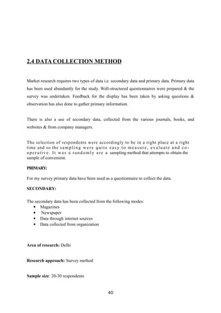 2.4 DATA COLLECTION METHOD
Market research requires two types of data i.e. secondary data and primary data. Primary data
has been used abundantly for the study. Well-structured questionnaires were prepared & the
survey was undertaken. Feedback for the display has been taken by asking questions &
observation has also done to gather primary information.
There is also a use of secondary data, collected from the various journals, books, and
websites & from company managers.
The selection of respondents were accordingly to be in a right place at a right
time and so the sampling were quite eas y to measure, evaluate and co-
operative. It was a randomly are a sampling method that attempts to obtain the
sample of convenient.
PRIMARY:
For my survey primary data have been used as a questionnaire to collect the data.
SECONDARY:
The secondary data has been collected from the following modes:
 Magazines
 Newspaper
 Data through internet sources
 Data collected from organization
Area of research: Delhi
Research approach: Survey method
Sample size: 20-30 respondents
40
 