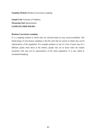 Sampling Method: Random Convenience sampling
Sample Unit: Customer of Vodafone
Measuring Tool: Questionnaire
SAMPLING PROCEDURE:
.
Random Convenience sampling
It is a sampling method in which units are selected based on easy access/availability. The
disadvantage of convenience sampling is that the units that are easiest to obtain may not be
representative of the population. For example products on top of a box of parts may be a
different quality from those at the bottom, people who are at home when the market
researcher calls may not be representative of the entire population. It is also called as
Accidental Sampling.
41
 