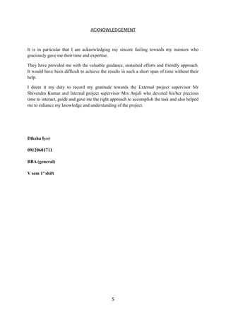 ACKNOWLEDGEMENT
It is in particular that I am acknowledging my sincere feeling towards my mentors who
graciously gave me their time and expertise.
They have provided me with the valuable guidance, sustained efforts and friendly approach.
It would have been difficult to achieve the results in such a short span of time without their
help.
I deem it my duty to record my gratitude towards the External project supervisor Mr
Shivendra Kumar and Internal project supervisor Mrs Anjali who devoted his/her precious
time to interact, guide and gave me the right approach to accomplish the task and also helped
me to enhance my knowledge and understanding of the project.
Diksha Iyer
09120601711
BBA (general)
V sem 1st
shift
5
 