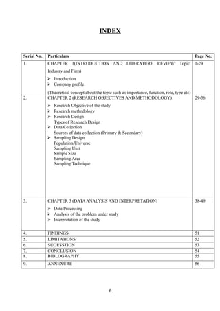 INDEX
Serial No. Particulars Page No.
1. CHAPTER 1(INTRODUCTION AND LITERATURE REVIEW: Topic,
Industry and Firm)
 Introduction
 Company profile
(Theoretical concept about the topic such as importance, function, role, type etc)
1-29
2. CHAPTER 2 (RESEARCH OBJECTIVES AND METHODOLOGY)
 Research Objective of the study
 Research methodology
 Research Design
Types of Research Design
 Data Collection
Sources of data collection (Primary & Secondary)
 Sampling Design
Population/Universe
Sampling Unit
Sample Size
Sampling Area
Sampling Technique
29-36
3. CHAPTER 3 (DATAANALYSIS AND INTERPRETATION)
 Data Processing
 Analysis of the problem under study
 Interpretation of the study
38-49
4. FINDINGS 51
5. LIMITATIONS 52
6. SUGESSTION 53
7. CONCLUSION 54
8. BIBLOGRAPHY 55
9. ANNEXURE 56
6
 