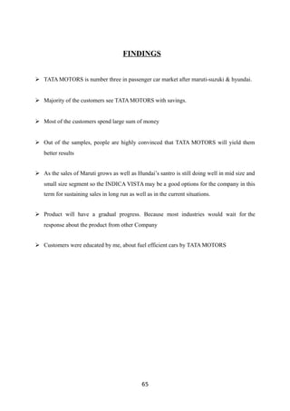 FINDINGS
 TATA MOTORS is number three in passenger car market after maruti-suzuki & hyundai.
 Majority of the customers see TATA MOTORS with savings.
 Most of the customers spend large sum of money
 Out of the samples, people are highly convinced that TATA MOTORS will yield them
better results
 As the sales of Maruti grows as well as Hundai’s santro is still doing well in mid size and
small size segment so the INDICA VISTA may be a good options for the company in this
term for sustaining sales in long run as well as in the current situations.
 Product will have a gradual progress. Because most industries would wait for the
response about the product from other Company
 Customers were educated by me, about fuel efficient cars by TATA MOTORS
65
 