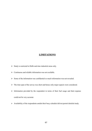 LIMITATIONS
 Study is restricted to Delhi and nine industrial areas only.
 Continuous and reliable information was not available.
 Some of the information was confidential so much information was not revealed.
 The time span of the survey was short and hence only major aspects were considered.
 Information provided by the respondent in terms of their fuel usage and their expense
could not be very accurate
 Availability of the respondents amidst their busy schedule did not permit detailed study.
67
 