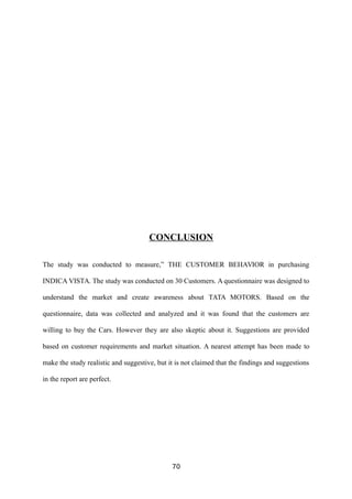 CONCLUSION
The study was conducted to measure,” THE CUSTOMER BEHAVIOR in purchasing
INDICA VISTA. The study was conducted on 30 Customers. A questionnaire was designed to
understand the market and create awareness about TATA MOTORS. Based on the
questionnaire, data was collected and analyzed and it was found that the customers are
willing to buy the Cars. However they are also skeptic about it. Suggestions are provided
based on customer requirements and market situation. A nearest attempt has been made to
make the study realistic and suggestive, but it is not claimed that the findings and suggestions
in the report are perfect.
70
 