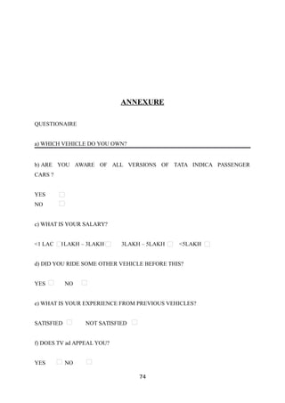 ANNEXURE
QUESTIONAIRE
a) WHICH VEHICLE DO YOU OWN?
b) ARE YOU AWARE OF ALL VERSIONS OF TATA INDICA PASSENGER
CARS ?
YES
NO
c) WHAT IS YOUR SALARY?
<1 LAC 1LAKH – 3LAKH 3LAKH – 5LAKH <5LAKH
d) DID YOU RIDE SOME OTHER VEHICLE BEFORE THIS?
YES NO
e) WHAT IS YOUR EXPERIENCE FROM PREVIOUS VEHICLES?
SATISFIED NOT SATISFIED
f) DOES TV ad APPEAL YOU?
YES NO
74
 