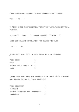 g) DOES BRAND VALUE AFFECT YOUR DECISION ON BUYING VEHICLE?
YES NO
h) WHICH IS THE MOST ESSENTIAL THING YOU PREFER WHILE BUYING A
VEHICLE?
MILEAGE PRICE POWER STEERING OTHER
i) DID YOU SEARCH INFORMATION FOR BUYING THE CAR ?
YES NO
j) HOW WILL YOU RATE MILEAGE GIVEN BY YOUR VEHICLE?
VERY GOOD
GOOD
NEITHER GOOD NOR POOR
POOR
k) HOW WILL YOU RATE THE FREQUENCY OF MAINTEINANCE SERVICE
AND REAPIR NEEDS OF YOUR VEHICLE ??
VERY FREQUENT
FREQUENT
NEITHER FREQUENT NOR INFREQUENT
INFREQUENT
75
 