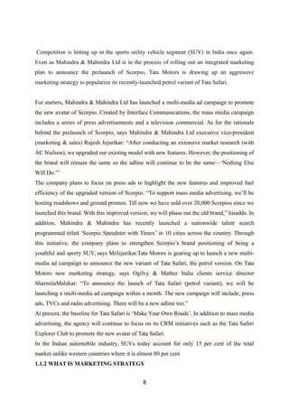 Competition is hitting up in the sports utility vehicle segment (SUV) in India once again.
Even as Mahindra & Mahindra Ltd is in the process of rolling out an integrated marketing
plan to announce the prelaunch of Scorpio, Tata Motors is drawing up an aggressive
marketing strategy to popularize its recently-launched petrol variant of Tata Safari.
For starters, Mahindra & Mahindra Ltd has launched a multi-media ad campaign to promote
the new avatar of Scorpio. Created by Interface Communications, the mass media campaign
includes a series of press advertisements and a television commercial. As for the rationale
behind the prelaunch of Scorpio, says Mahindra & Mahindra Ltd executive vice-president
(marketing & sales) Rajesh Jejurikar: “After conducting an extensive market research (with
AC Nielson), we upgraded our existing model with new features. However, the positioning of
the brand will remain the same so the adline will continue to be the same—‘Nothing Else
Will Do.’”
The company plans to focus on press ads to highlight the new features and improved fuel
efficiency of the upgraded version of Scorpio. “To support mass media advertising, we’ll be
hosting roadshows and ground promos. Till now we have sold over 20,000 Scorpios since we
launched this brand. With this improved version, we will phase out the old brand,” hisadds. In
addition, Mahindra & Mahindra has recently launched a nationwide talent search
programmed titled ‘Scorpio Speedster with Timex’ in 10 cities across the country. Through
this initiative, the company plans to strengthen Scorpio’s brand positioning of being a
youthful and sporty SUV, says MrJejurikar.Tata Motors is gearing up to launch a new multi-
media ad campaign to announce the new variant of Tata Safari, the petrol version. On Tata
Motors new marketing strategy, says Ogilvy & Mather India clients service director
SharmilaMalekar: “To announce the launch of Tata Safari (petrol variant), we will be
launching a multi-media ad campaign within a month. The new campaign will include, press
ads, TVCs and radio advertising. There will be a new adline too.”
At present, the baseline for Tata Safari is ‘Make Your Own Roads’. In addition to mass media
advertising, the agency will continue to focus on its CRM initiatives such as the Tata Safari
Explorer Club to promote the new avatar of Tata Safari.
In the Indian automobile industry, SUVs today account for only 15 per cent of the total
market unlike western countries where it is almost 80 per cent
1.1.2 WHAT IS MARKETING STRATEGY
8
 