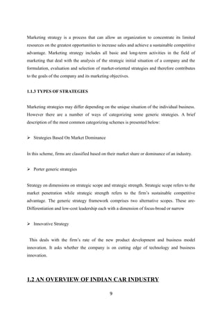 Marketing strategy is a process that can allow an organization to concentrate its limited
resources on the greatest opportunities to increase sales and achieve a sustainable competitive
advantage. Marketing strategy includes all basic and long-term activities in the field of
marketing that deal with the analysis of the strategic initial situation of a company and the
formulation, evaluation and selection of market-oriented strategies and therefore contributes
to the goals of the company and its marketing objectives.
1.1.3 TYPES OF STRATEGIES
Marketing strategies may differ depending on the unique situation of the individual business.
However there are a number of ways of categorizing some generic strategies. A brief
description of the most common categorizing schemes is presented below:
 Strategies Based On Market Dominance
In this scheme, firms are classified based on their market share or dominance of an industry.
 Porter generic strategies
Strategy on dimensions on strategic scope and strategic strength. Strategic scope refers to the
market penetration while strategic strength refers to the firm’s sustainable competitive
advantage. The generic strategy framework comprises two alternative scopes. These are-
Differentiation and low-cost leadership each with a dimension of focus-broad or narrow
 Innovative Strategy
This deals with the firm’s rate of the new product development and business model
innovation. It asks whether the company is on cutting edge of technology and business
innovation.
1.2 AN OVERVIEW OF INDIAN CAR INDUSTRY
9
 
