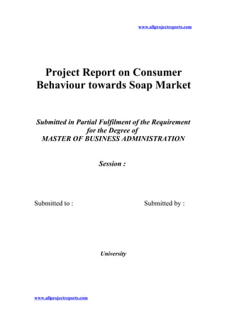 www.allprojectreports.com
Project Report on Consumer
Behaviour towards Soap Market
Submitted in Partial Fulfilment of the Requirement
for the Degree of
MASTER OF BUSINESS ADMINISTRATION
Session :
Submitted to : Submitted by :
University
www.allprojectreports.com
 