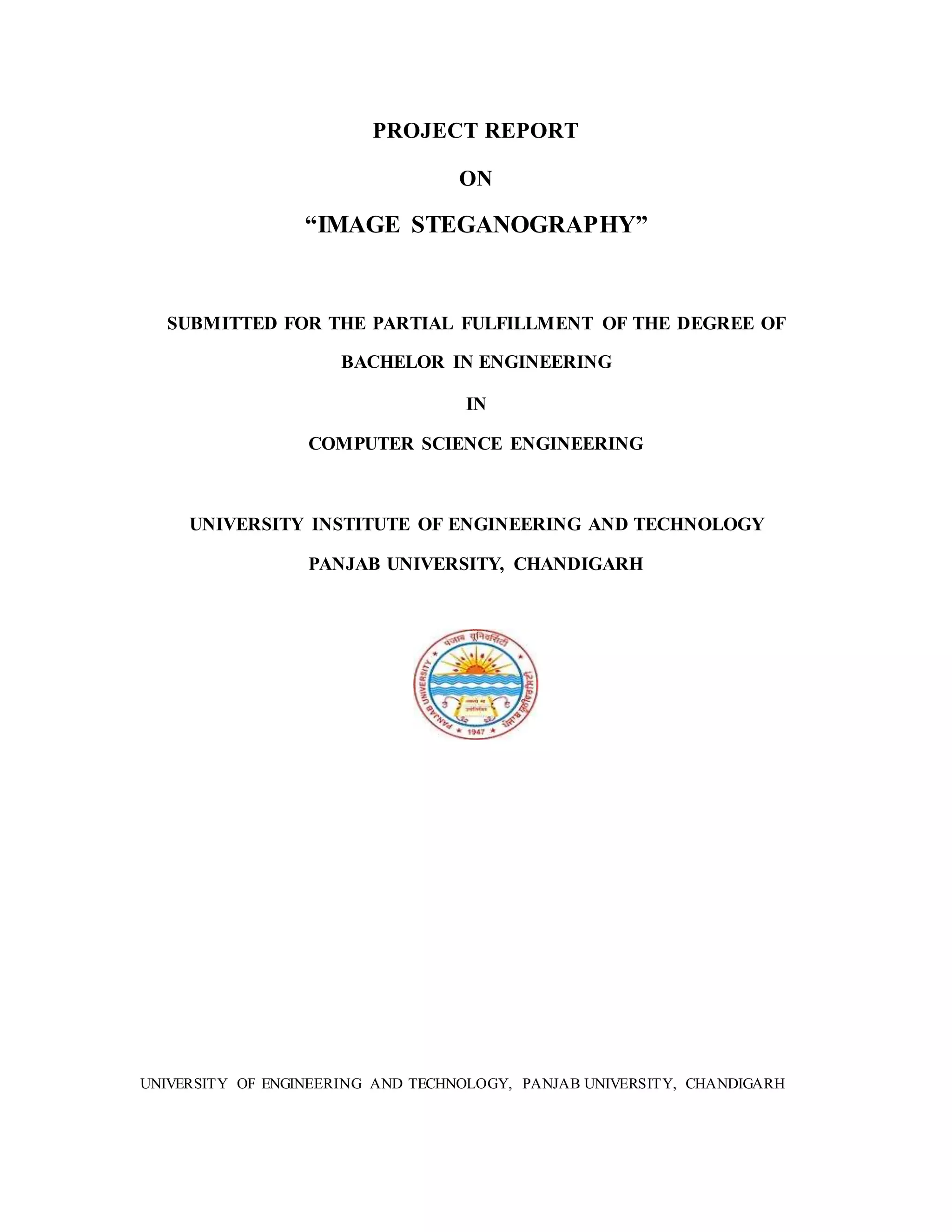 PROJECT REPORT
ON
“IMAGE STEGANOGRAPHY”
SUBMITTED FOR THE PARTIAL FULFILLMENT OF THE DEGREE OF
BACHELOR IN ENGINEERING
IN
COMPUTER SCIENCE ENGINEERING
UNIVERSITY INSTITUTE OF ENGINEERING AND TECHNOLOGY
PANJAB UNIVERSITY, CHANDIGARH
UNIVERSITY OF ENGINEERING AND TECHNOLOGY, PANJAB UNIVERSITY, CHANDIGARH
 