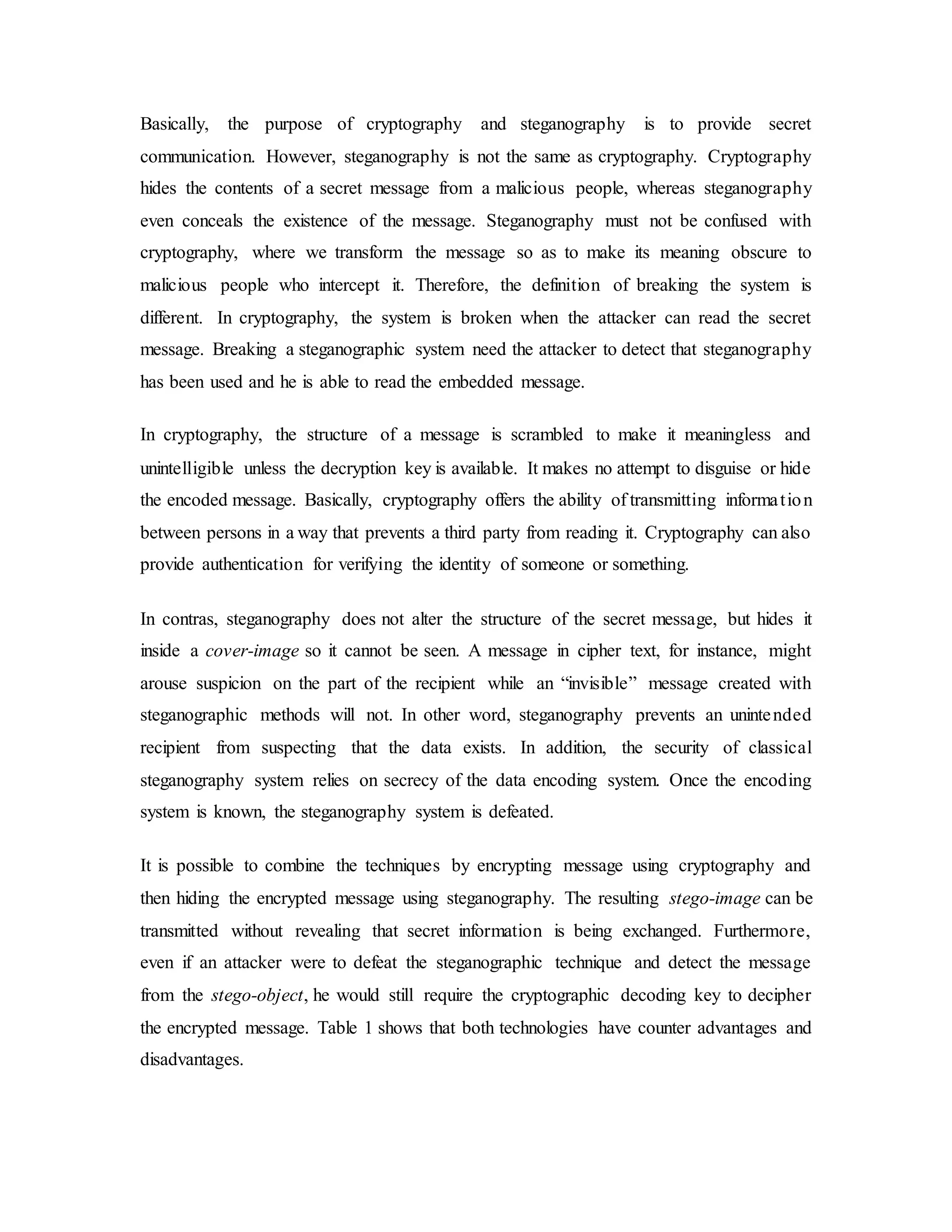 Basically, the purpose of cryptography and steganography is to provide secret
communication. However, steganography is not the same as cryptography. Cryptography
hides the contents of a secret message from a malicious people, whereas steganography
even conceals the existence of the message. Steganography must not be confused with
cryptography, where we transform the message so as to make its meaning obscure to
malicious people who intercept it. Therefore, the definition of breaking the system is
different. In cryptography, the system is broken when the attacker can read the secret
message. Breaking a steganographic system need the attacker to detect that steganography
has been used and he is able to read the embedded message.
In cryptography, the structure of a message is scrambled to make it meaningless and
unintelligible unless the decryption key is available. It makes no attempt to disguise or hide
the encoded message. Basically, cryptography offers the ability of transmitting information
between persons in a way that prevents a third party from reading it. Cryptography can also
provide authentication for verifying the identity of someone or something.
In contras, steganography does not alter the structure of the secret message, but hides it
inside a cover-image so it cannot be seen. A message in cipher text, for instance, might
arouse suspicion on the part of the recipient while an “invisible” message created with
steganographic methods will not. In other word, steganography prevents an unintended
recipient from suspecting that the data exists. In addition, the security of classical
steganography system relies on secrecy of the data encoding system. Once the encoding
system is known, the steganography system is defeated.
It is possible to combine the techniques by encrypting message using cryptography and
then hiding the encrypted message using steganography. The resulting stego-image can be
transmitted without revealing that secret information is being exchanged. Furthermore,
even if an attacker were to defeat the steganographic technique and detect the message
from the stego-object, he would still require the cryptographic decoding key to decipher
the encrypted message. Table 1 shows that both technologies have counter advantages and
disadvantages.
 