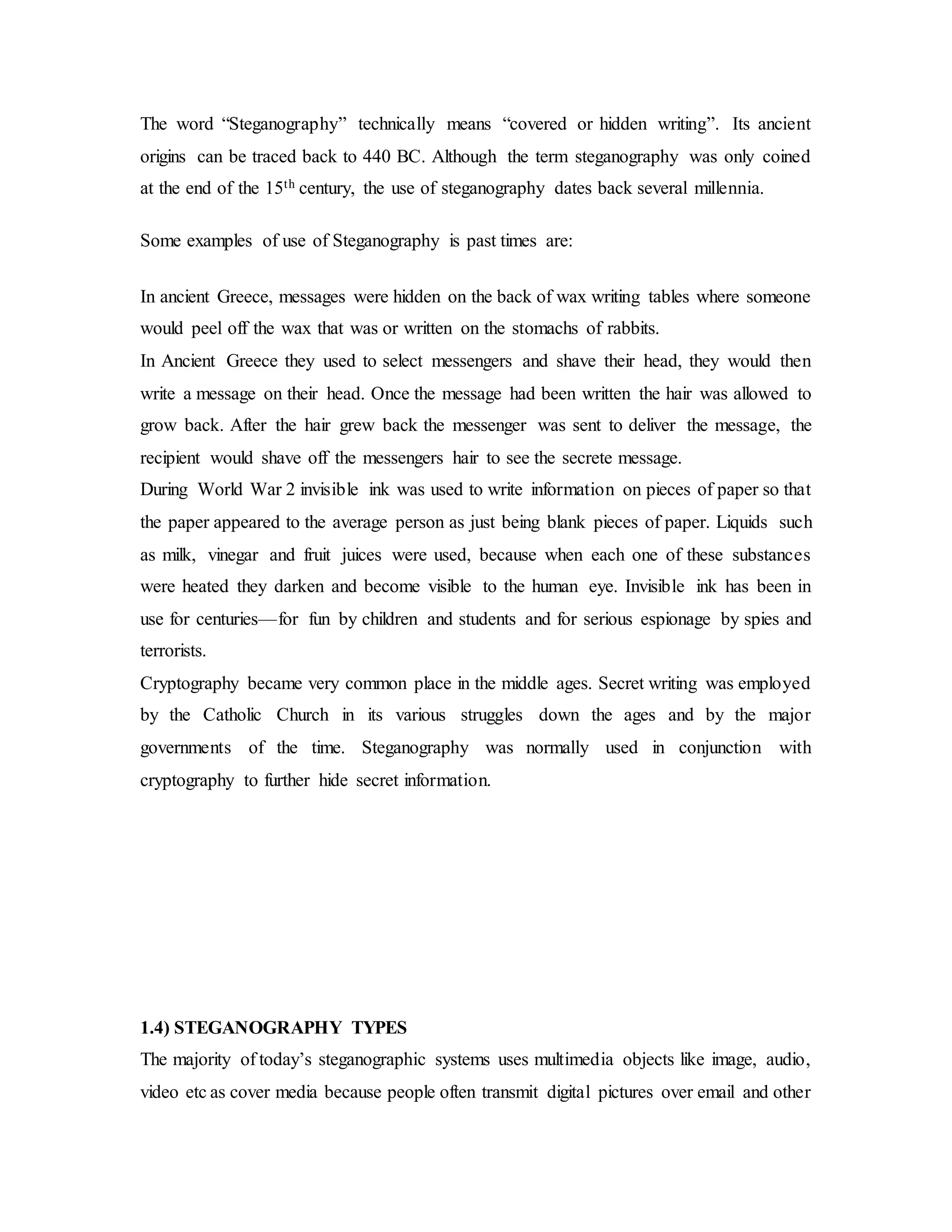 The word “Steganography” technically means “covered or hidden writing”. Its ancient
origins can be traced back to 440 BC. Although the term steganography was only coined
at the end of the 15th century, the use of steganography dates back several millennia.
Some examples of use of Steganography is past times are:
In ancient Greece, messages were hidden on the back of wax writing tables where someone
would peel off the wax that was or written on the stomachs of rabbits.
In Ancient Greece they used to select messengers and shave their head, they would then
write a message on their head. Once the message had been written the hair was allowed to
grow back. After the hair grew back the messenger was sent to deliver the message, the
recipient would shave off the messengers hair to see the secrete message.
During World War 2 invisible ink was used to write information on pieces of paper so that
the paper appeared to the average person as just being blank pieces of paper. Liquids such
as milk, vinegar and fruit juices were used, because when each one of these substances
were heated they darken and become visible to the human eye. Invisible ink has been in
use for centuries—for fun by children and students and for serious espionage by spies and
terrorists.
Cryptography became very common place in the middle ages. Secret writing was employed
by the Catholic Church in its various struggles down the ages and by the major
governments of the time. Steganography was normally used in conjunction with
cryptography to further hide secret information.
1.4) STEGANOGRAPHY TYPES
The majority of today’s steganographic systems uses multimedia objects like image, audio,
video etc as cover media because people often transmit digital pictures over email and other
 