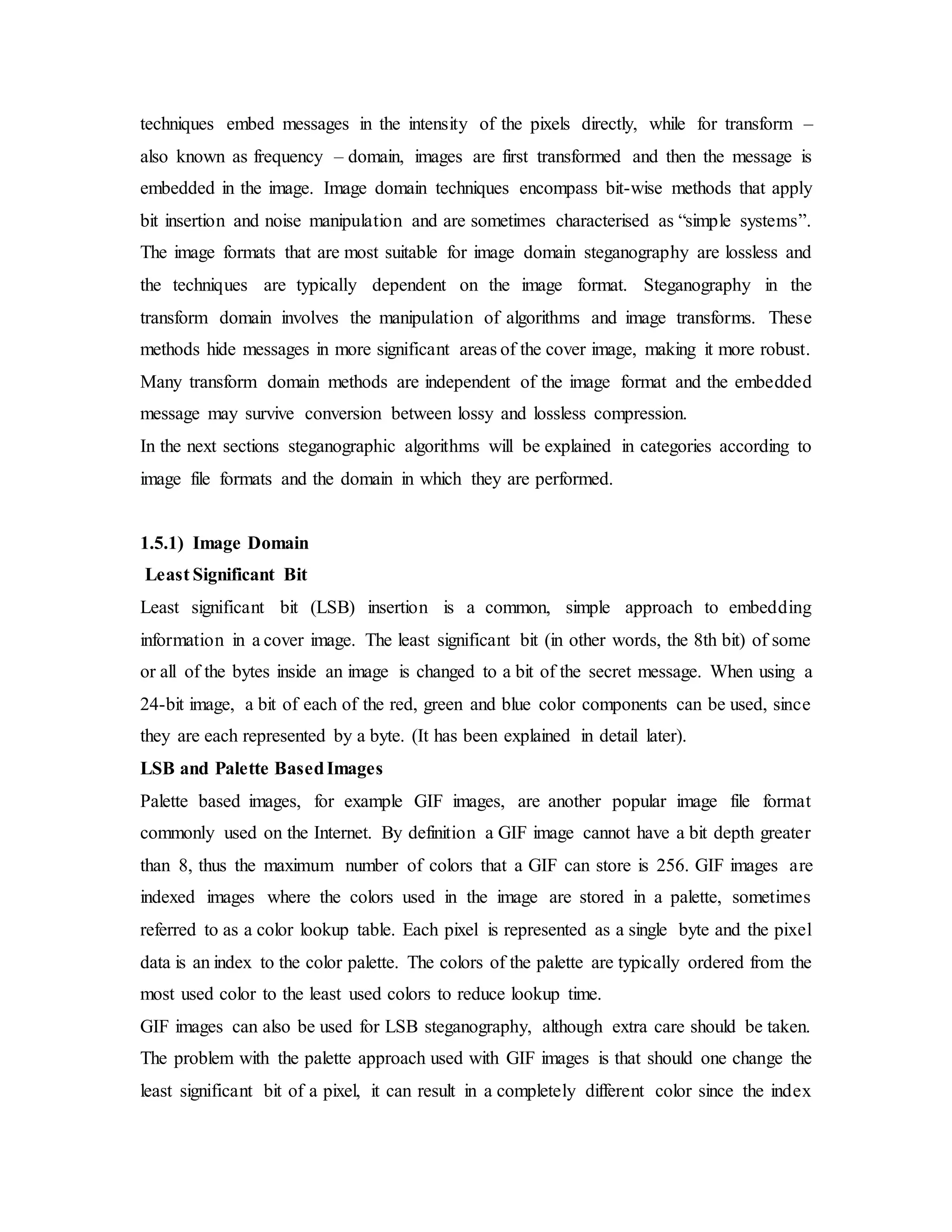 techniques embed messages in the intensity of the pixels directly, while for transform –
also known as frequency – domain, images are first transformed and then the message is
embedded in the image. Image domain techniques encompass bit-wise methods that apply
bit insertion and noise manipulation and are sometimes characterised as “simple systems”.
The image formats that are most suitable for image domain steganography are lossless and
the techniques are typically dependent on the image format. Steganography in the
transform domain involves the manipulation of algorithms and image transforms. These
methods hide messages in more significant areas of the cover image, making it more robust.
Many transform domain methods are independent of the image format and the embedded
message may survive conversion between lossy and lossless compression.
In the next sections steganographic algorithms will be explained in categories according to
image file formats and the domain in which they are performed.
1.5.1) Image Domain
Least Significant Bit
Least significant bit (LSB) insertion is a common, simple approach to embedding
information in a cover image. The least significant bit (in other words, the 8th bit) of some
or all of the bytes inside an image is changed to a bit of the secret message. When using a
24-bit image, a bit of each of the red, green and blue color components can be used, since
they are each represented by a byte. (It has been explained in detail later).
LSB and Palette BasedImages
Palette based images, for example GIF images, are another popular image file format
commonly used on the Internet. By definition a GIF image cannot have a bit depth greater
than 8, thus the maximum number of colors that a GIF can store is 256. GIF images are
indexed images where the colors used in the image are stored in a palette, sometimes
referred to as a color lookup table. Each pixel is represented as a single byte and the pixel
data is an index to the color palette. The colors of the palette are typically ordered from the
most used color to the least used colors to reduce lookup time.
GIF images can also be used for LSB steganography, although extra care should be taken.
The problem with the palette approach used with GIF images is that should one change the
least significant bit of a pixel, it can result in a completely different color since the index
 