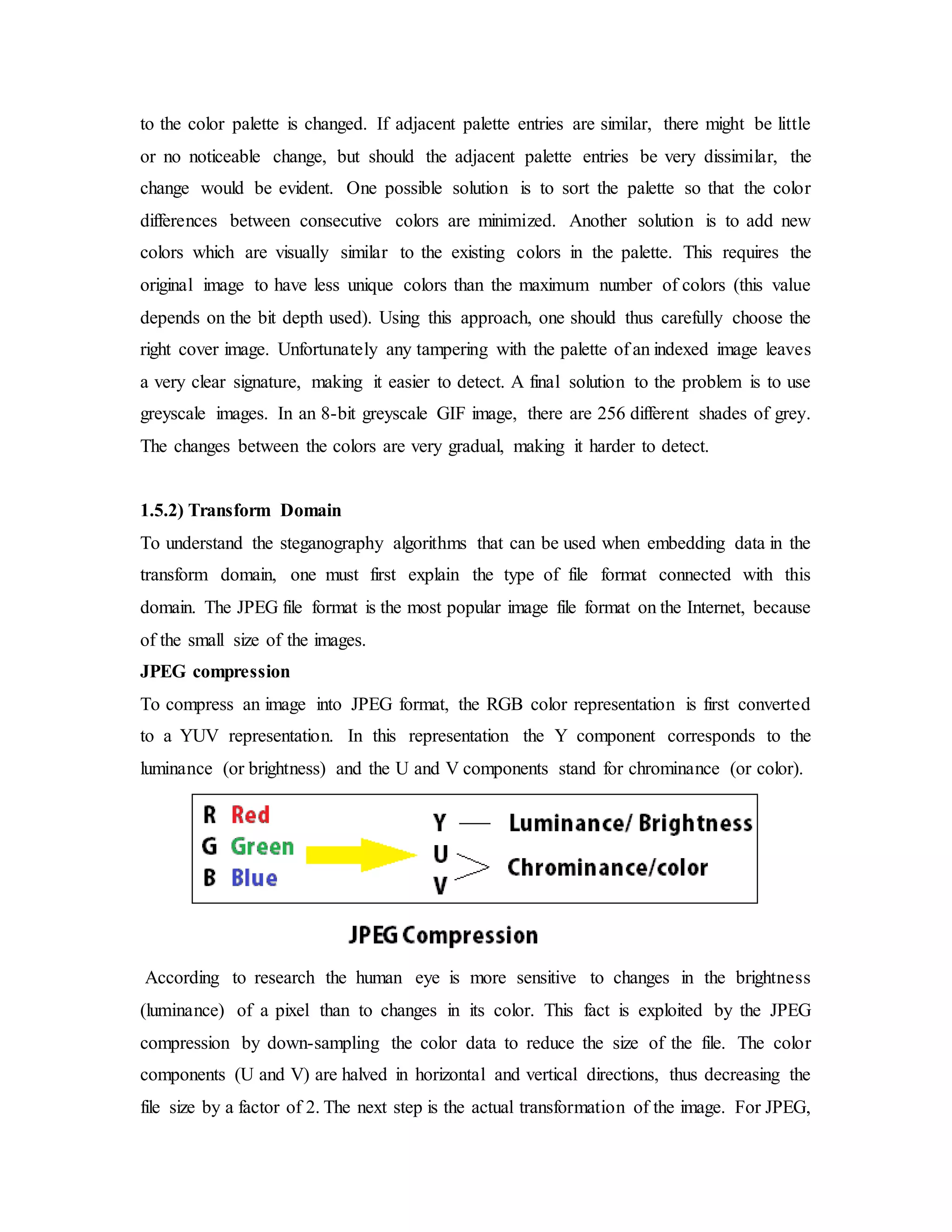 to the color palette is changed. If adjacent palette entries are similar, there might be little
or no noticeable change, but should the adjacent palette entries be very dissimilar, the
change would be evident. One possible solution is to sort the palette so that the color
differences between consecutive colors are minimized. Another solution is to add new
colors which are visually similar to the existing colors in the palette. This requires the
original image to have less unique colors than the maximum number of colors (this value
depends on the bit depth used). Using this approach, one should thus carefully choose the
right cover image. Unfortunately any tampering with the palette of an indexed image leaves
a very clear signature, making it easier to detect. A final solution to the problem is to use
greyscale images. In an 8-bit greyscale GIF image, there are 256 different shades of grey.
The changes between the colors are very gradual, making it harder to detect.
1.5.2) Transform Domain
To understand the steganography algorithms that can be used when embedding data in the
transform domain, one must first explain the type of file format connected with this
domain. The JPEG file format is the most popular image file format on the Internet, because
of the small size of the images.
JPEG compression
To compress an image into JPEG format, the RGB color representation is first converted
to a YUV representation. In this representation the Y component corresponds to the
luminance (or brightness) and the U and V components stand for chrominance (or color).
According to research the human eye is more sensitive to changes in the brightness
(luminance) of a pixel than to changes in its color. This fact is exploited by the JPEG
compression by down-sampling the color data to reduce the size of the file. The color
components (U and V) are halved in horizontal and vertical directions, thus decreasing the
file size by a factor of 2. The next step is the actual transformation of the image. For JPEG,
 