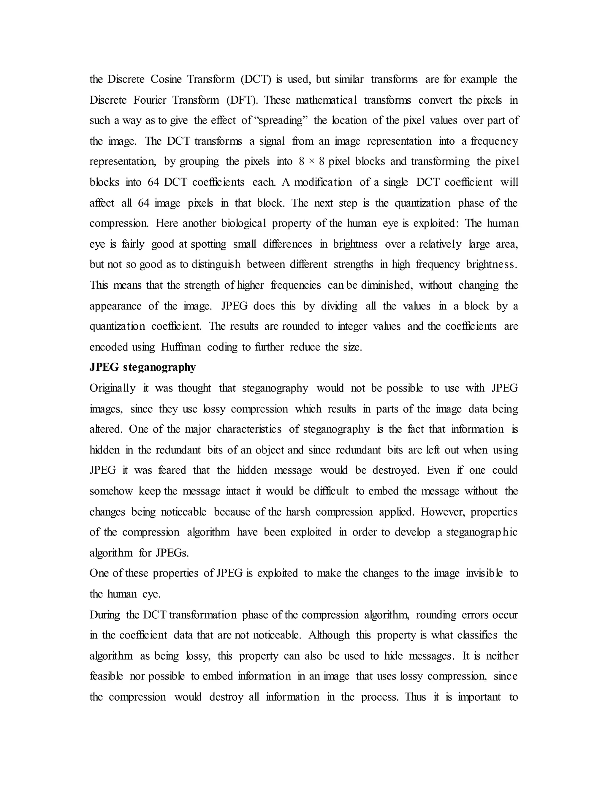 the Discrete Cosine Transform (DCT) is used, but similar transforms are for example the
Discrete Fourier Transform (DFT). These mathematical transforms convert the pixels in
such a way as to give the effect of “spreading” the location of the pixel values over part of
the image. The DCT transforms a signal from an image representation into a frequency
representation, by grouping the pixels into 8 × 8 pixel blocks and transforming the pixel
blocks into 64 DCT coefficients each. A modification of a single DCT coefficient will
affect all 64 image pixels in that block. The next step is the quantization phase of the
compression. Here another biological property of the human eye is exploited: The human
eye is fairly good at spotting small differences in brightness over a relatively large area,
but not so good as to distinguish between different strengths in high frequency brightness.
This means that the strength of higher frequencies can be diminished, without changing the
appearance of the image. JPEG does this by dividing all the values in a block by a
quantization coefficient. The results are rounded to integer values and the coefficients are
encoded using Huffman coding to further reduce the size.
JPEG steganography
Originally it was thought that steganography would not be possible to use with JPEG
images, since they use lossy compression which results in parts of the image data being
altered. One of the major characteristics of steganography is the fact that information is
hidden in the redundant bits of an object and since redundant bits are left out when using
JPEG it was feared that the hidden message would be destroyed. Even if one could
somehow keep the message intact it would be difficult to embed the message without the
changes being noticeable because of the harsh compression applied. However, properties
of the compression algorithm have been exploited in order to develop a steganographic
algorithm for JPEGs.
One of these properties of JPEG is exploited to make the changes to the image invisible to
the human eye.
During the DCT transformation phase of the compression algorithm, rounding errors occur
in the coefficient data that are not noticeable. Although this property is what classifies the
algorithm as being lossy, this property can also be used to hide messages. It is neither
feasible nor possible to embed information in an image that uses lossy compression, since
the compression would destroy all information in the process. Thus it is important to
 