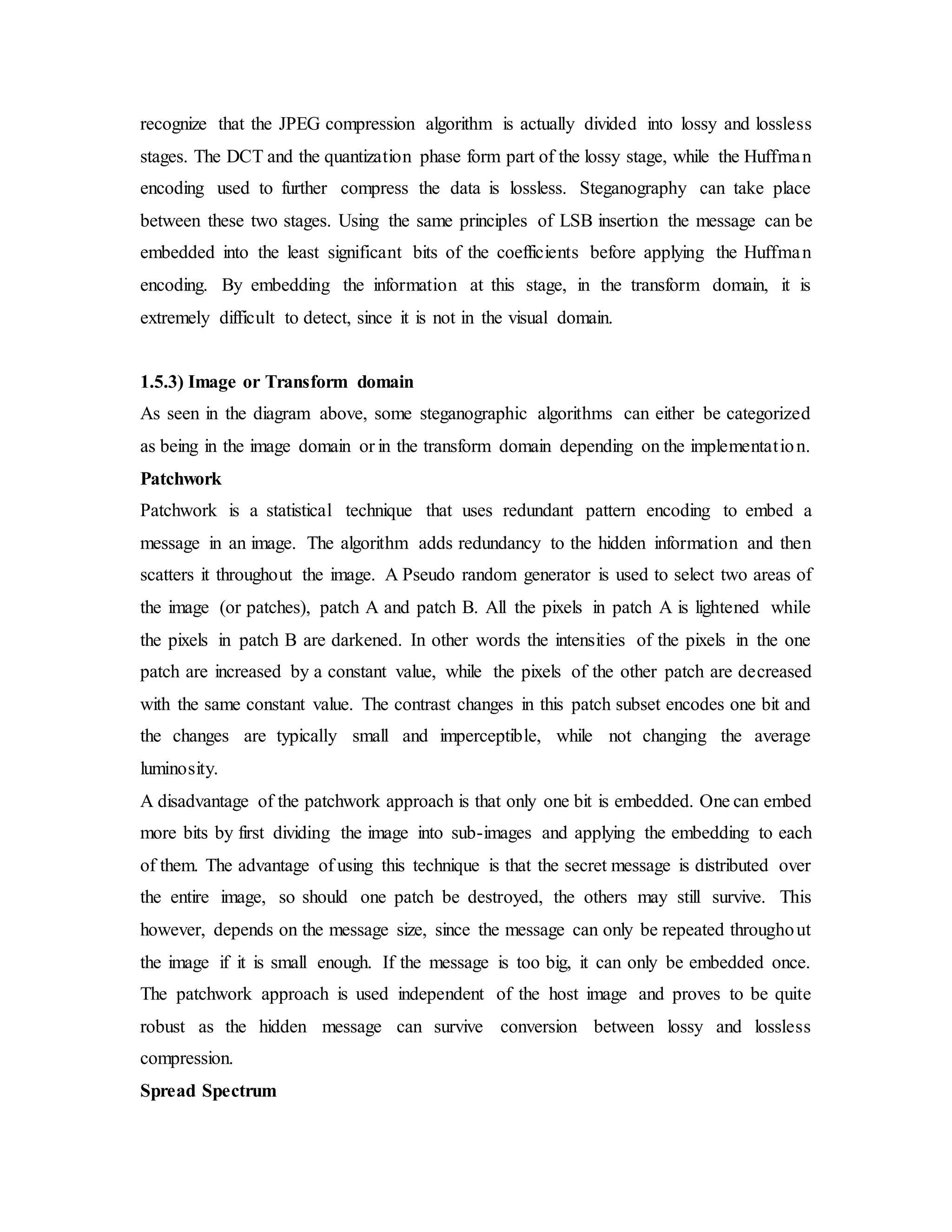 recognize that the JPEG compression algorithm is actually divided into lossy and lossless
stages. The DCT and the quantization phase form part of the lossy stage, while the Huffman
encoding used to further compress the data is lossless. Steganography can take place
between these two stages. Using the same principles of LSB insertion the message can be
embedded into the least significant bits of the coefficients before applying the Huffman
encoding. By embedding the information at this stage, in the transform domain, it is
extremely difficult to detect, since it is not in the visual domain.
1.5.3) Image or Transform domain
As seen in the diagram above, some steganographic algorithms can either be categorized
as being in the image domain or in the transform domain depending on the implementation.
Patchwork
Patchwork is a statistical technique that uses redundant pattern encoding to embed a
message in an image. The algorithm adds redundancy to the hidden information and then
scatters it throughout the image. A Pseudo random generator is used to select two areas of
the image (or patches), patch A and patch B. All the pixels in patch A is lightened while
the pixels in patch B are darkened. In other words the intensities of the pixels in the one
patch are increased by a constant value, while the pixels of the other patch are decreased
with the same constant value. The contrast changes in this patch subset encodes one bit and
the changes are typically small and imperceptible, while not changing the average
luminosity.
A disadvantage of the patchwork approach is that only one bit is embedded. One can embed
more bits by first dividing the image into sub-images and applying the embedding to each
of them. The advantage of using this technique is that the secret message is distributed over
the entire image, so should one patch be destroyed, the others may still survive. This
however, depends on the message size, since the message can only be repeated throughout
the image if it is small enough. If the message is too big, it can only be embedded once.
The patchwork approach is used independent of the host image and proves to be quite
robust as the hidden message can survive conversion between lossy and lossless
compression.
Spread Spectrum
 
