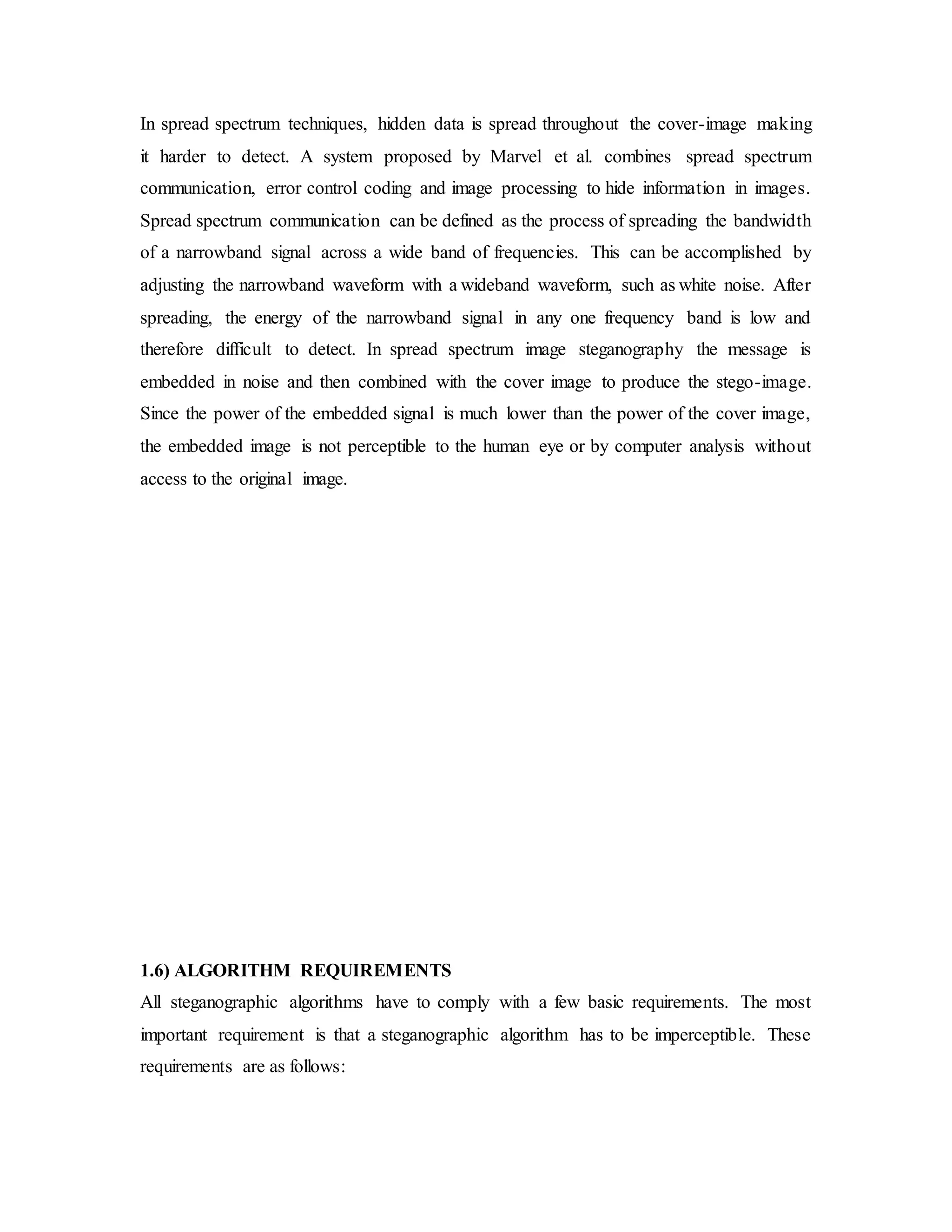 In spread spectrum techniques, hidden data is spread throughout the cover-image making
it harder to detect. A system proposed by Marvel et al. combines spread spectrum
communication, error control coding and image processing to hide information in images.
Spread spectrum communication can be defined as the process of spreading the bandwidth
of a narrowband signal across a wide band of frequencies. This can be accomplished by
adjusting the narrowband waveform with a wideband waveform, such as white noise. After
spreading, the energy of the narrowband signal in any one frequency band is low and
therefore difficult to detect. In spread spectrum image steganography the message is
embedded in noise and then combined with the cover image to produce the stego-image.
Since the power of the embedded signal is much lower than the power of the cover image,
the embedded image is not perceptible to the human eye or by computer analysis without
access to the original image.
1.6) ALGORITHM REQUIREMENTS
All steganographic algorithms have to comply with a few basic requirements. The most
important requirement is that a steganographic algorithm has to be imperceptible. These
requirements are as follows:
 