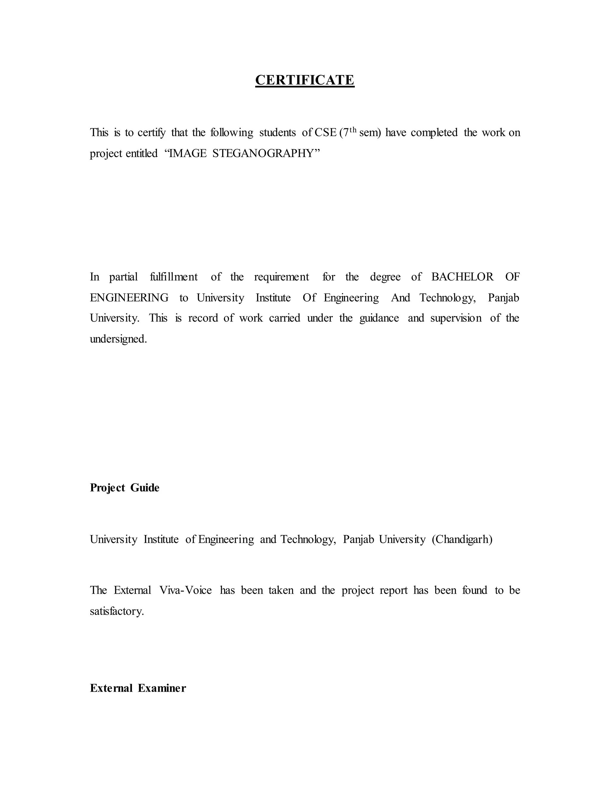 CERTIFICATE
This is to certify that the following students of CSE (7th sem) have completed the work on
project entitled “IMAGE STEGANOGRAPHY”
In partial fulfillment of the requirement for the degree of BACHELOR OF
ENGINEERING to University Institute Of Engineering And Technology, Panjab
University. This is record of work carried under the guidance and supervision of the
undersigned.
Project Guide
University Institute of Engineering and Technology, Panjab University (Chandigarh)
The External Viva-Voice has been taken and the project report has been found to be
satisfactory.
External Examiner
 