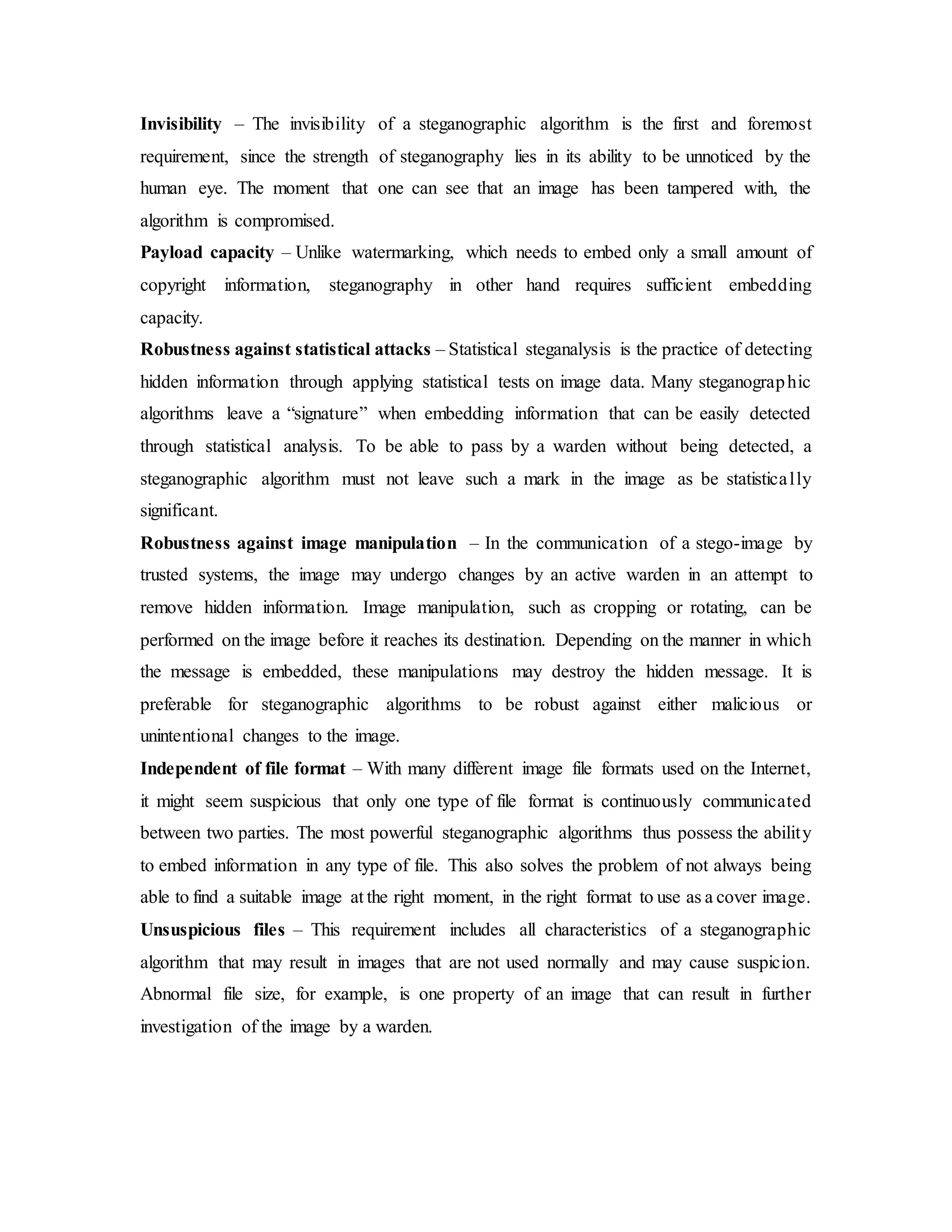 Invisibility – The invisibility of a steganographic algorithm is the first and foremost
requirement, since the strength of steganography lies in its ability to be unnoticed by the
human eye. The moment that one can see that an image has been tampered with, the
algorithm is compromised.
Payload capacity – Unlike watermarking, which needs to embed only a small amount of
copyright information, steganography in other hand requires sufficient embedding
capacity.
Robustness against statistical attacks – Statistical steganalysis is the practice of detecting
hidden information through applying statistical tests on image data. Many steganographic
algorithms leave a “signature” when embedding information that can be easily detected
through statistical analysis. To be able to pass by a warden without being detected, a
steganographic algorithm must not leave such a mark in the image as be statistically
significant.
Robustness against image manipulation – In the communication of a stego-image by
trusted systems, the image may undergo changes by an active warden in an attempt to
remove hidden information. Image manipulation, such as cropping or rotating, can be
performed on the image before it reaches its destination. Depending on the manner in which
the message is embedded, these manipulations may destroy the hidden message. It is
preferable for steganographic algorithms to be robust against either malicious or
unintentional changes to the image.
Independent of file format – With many different image file formats used on the Internet,
it might seem suspicious that only one type of file format is continuously communicated
between two parties. The most powerful steganographic algorithms thus possess the ability
to embed information in any type of file. This also solves the problem of not always being
able to find a suitable image at the right moment, in the right format to use as a cover image.
Unsuspicious files – This requirement includes all characteristics of a steganographic
algorithm that may result in images that are not used normally and may cause suspicion.
Abnormal file size, for example, is one property of an image that can result in further
investigation of the image by a warden.
 