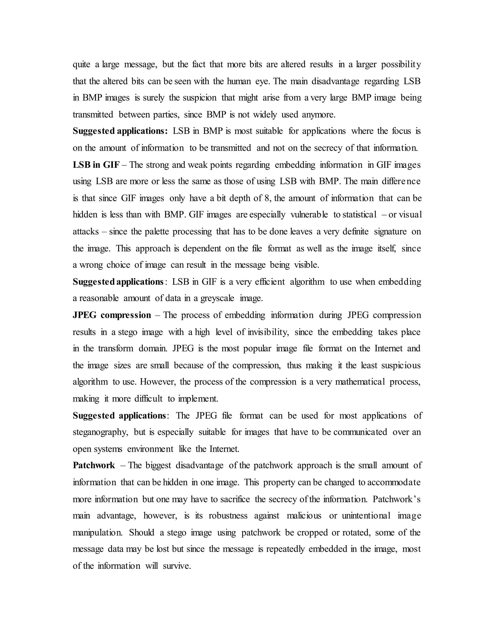 quite a large message, but the fact that more bits are altered results in a larger possibility
that the altered bits can be seen with the human eye. The main disadvantage regarding LSB
in BMP images is surely the suspicion that might arise from a very large BMP image being
transmitted between parties, since BMP is not widely used anymore.
Suggested applications: LSB in BMP is most suitable for applications where the focus is
on the amount of information to be transmitted and not on the secrecy of that information.
LSB in GIF – The strong and weak points regarding embedding information in GIF images
using LSB are more or less the same as those of using LSB with BMP. The main difference
is that since GIF images only have a bit depth of 8, the amount of information that can be
hidden is less than with BMP. GIF images are especially vulnerable to statistical – or visual
attacks – since the palette processing that has to be done leaves a very definite signature on
the image. This approach is dependent on the file format as well as the image itself, since
a wrong choice of image can result in the message being visible.
Suggestedapplications: LSB in GIF is a very efficient algorithm to use when embedding
a reasonable amount of data in a greyscale image.
JPEG compression – The process of embedding information during JPEG compression
results in a stego image with a high level of invisibility, since the embedding takes place
in the transform domain. JPEG is the most popular image file format on the Internet and
the image sizes are small because of the compression, thus making it the least suspicious
algorithm to use. However, the process of the compression is a very mathematical process,
making it more difficult to implement.
Suggested applications: The JPEG file format can be used for most applications of
steganography, but is especially suitable for images that have to be communicated over an
open systems environment like the Internet.
Patchwork – The biggest disadvantage of the patchwork approach is the small amount of
information that can be hidden in one image. This property can be changed to accommodate
more information but one may have to sacrifice the secrecy of the information. Patchwork’s
main advantage, however, is its robustness against malicious or unintentional image
manipulation. Should a stego image using patchwork be cropped or rotated, some of the
message data may be lost but since the message is repeatedly embedded in the image, most
of the information will survive.
 