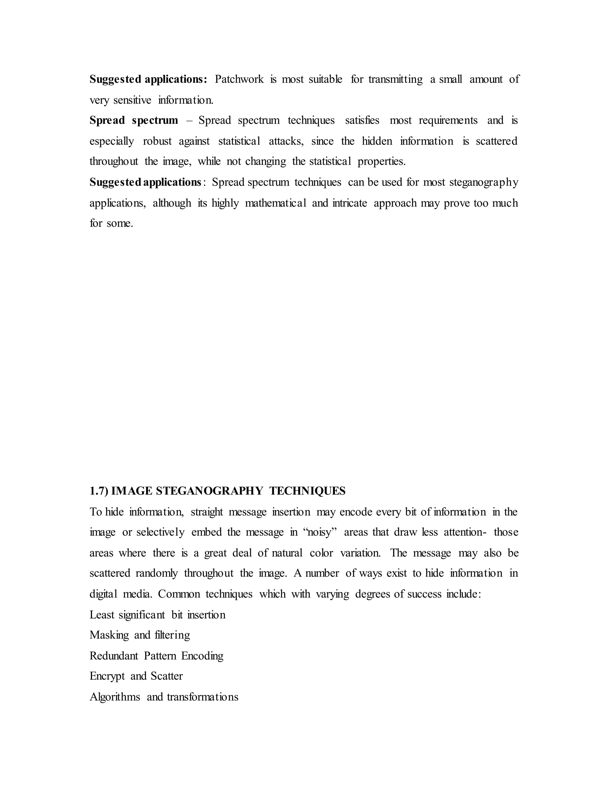 Suggested applications: Patchwork is most suitable for transmitting a small amount of
very sensitive information.
Spread spectrum – Spread spectrum techniques satisfies most requirements and is
especially robust against statistical attacks, since the hidden information is scattered
throughout the image, while not changing the statistical properties.
Suggestedapplications: Spread spectrum techniques can be used for most steganography
applications, although its highly mathematical and intricate approach may prove too much
for some.
1.7) IMAGE STEGANOGRAPHY TECHNIQUES
To hide information, straight message insertion may encode every bit of information in the
image or selectively embed the message in “noisy” areas that draw less attention- those
areas where there is a great deal of natural color variation. The message may also be
scattered randomly throughout the image. A number of ways exist to hide information in
digital media. Common techniques which with varying degrees of success include:
Least significant bit insertion
Masking and filtering
Redundant Pattern Encoding
Encrypt and Scatter
Algorithms and transformations
 