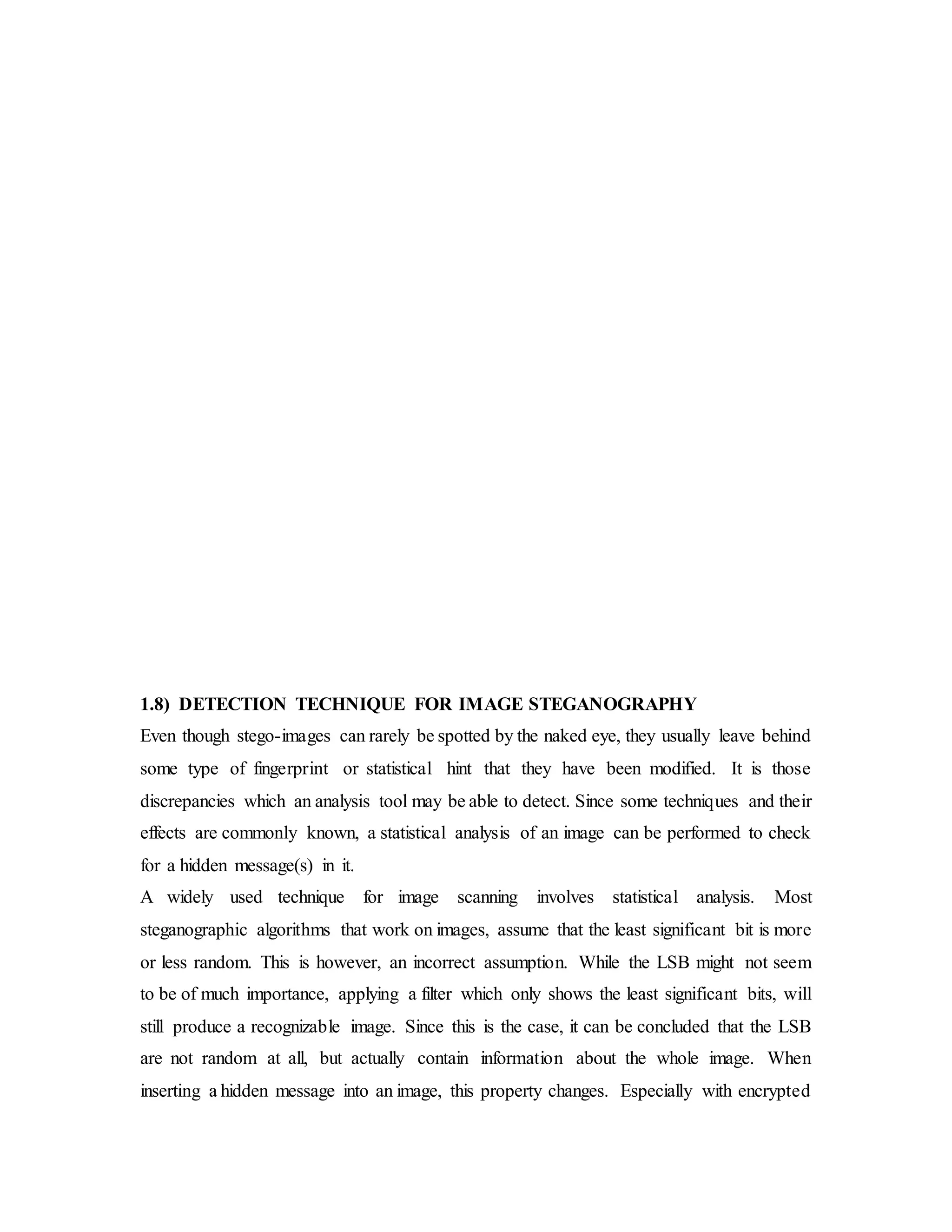 1.8) DETECTION TECHNIQUE FOR IMAGE STEGANOGRAPHY
Even though stego-images can rarely be spotted by the naked eye, they usually leave behind
some type of fingerprint or statistical hint that they have been modified. It is those
discrepancies which an analysis tool may be able to detect. Since some techniques and their
effects are commonly known, a statistical analysis of an image can be performed to check
for a hidden message(s) in it.
A widely used technique for image scanning involves statistical analysis. Most
steganographic algorithms that work on images, assume that the least significant bit is more
or less random. This is however, an incorrect assumption. While the LSB might not seem
to be of much importance, applying a filter which only shows the least significant bits, will
still produce a recognizable image. Since this is the case, it can be concluded that the LSB
are not random at all, but actually contain information about the whole image. When
inserting a hidden message into an image, this property changes. Especially with encrypted
 