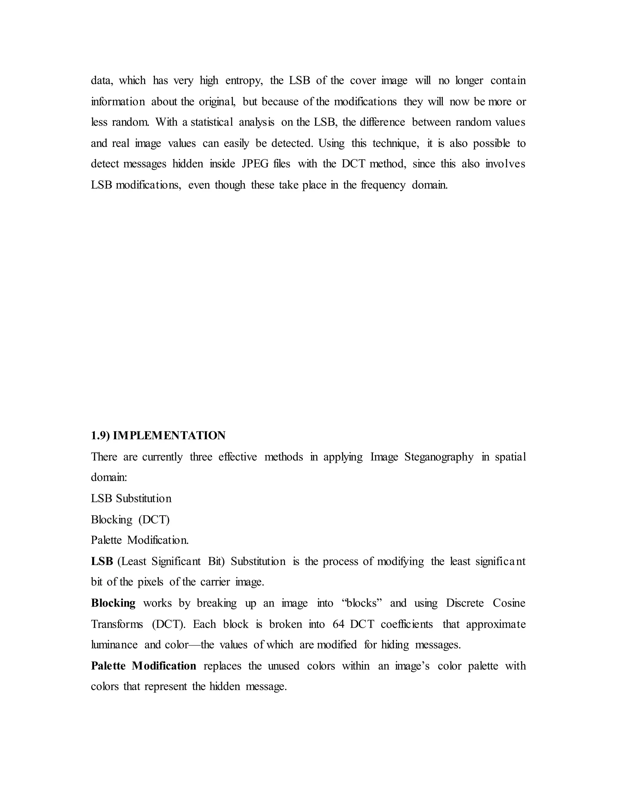 data, which has very high entropy, the LSB of the cover image will no longer contain
information about the original, but because of the modifications they will now be more or
less random. With a statistical analysis on the LSB, the difference between random values
and real image values can easily be detected. Using this technique, it is also possible to
detect messages hidden inside JPEG files with the DCT method, since this also involves
LSB modifications, even though these take place in the frequency domain.
1.9) IMPLEMENTATION
There are currently three effective methods in applying Image Steganography in spatial
domain:
LSB Substitution
Blocking (DCT)
Palette Modification.
LSB (Least Significant Bit) Substitution is the process of modifying the least significant
bit of the pixels of the carrier image.
Blocking works by breaking up an image into “blocks” and using Discrete Cosine
Transforms (DCT). Each block is broken into 64 DCT coefficients that approximate
luminance and color—the values of which are modified for hiding messages.
Palette Modification replaces the unused colors within an image’s color palette with
colors that represent the hidden message.
 
