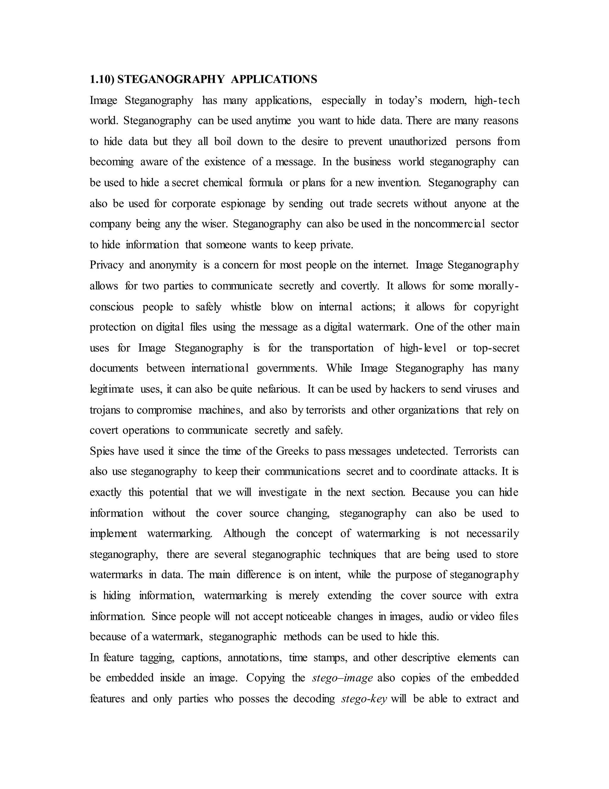 1.10) STEGANOGRAPHY APPLICATIONS
Image Steganography has many applications, especially in today’s modern, high-tech
world. Steganography can be used anytime you want to hide data. There are many reasons
to hide data but they all boil down to the desire to prevent unauthorized persons from
becoming aware of the existence of a message. In the business world steganography can
be used to hide a secret chemical formula or plans for a new invention. Steganography can
also be used for corporate espionage by sending out trade secrets without anyone at the
company being any the wiser. Steganography can also be used in the noncommercial sector
to hide information that someone wants to keep private.
Privacy and anonymity is a concern for most people on the internet. Image Steganography
allows for two parties to communicate secretly and covertly. It allows for some morally-
conscious people to safely whistle blow on internal actions; it allows for copyright
protection on digital files using the message as a digital watermark. One of the other main
uses for Image Steganography is for the transportation of high-level or top-secret
documents between international governments. While Image Steganography has many
legitimate uses, it can also be quite nefarious. It can be used by hackers to send viruses and
trojans to compromise machines, and also by terrorists and other organizations that rely on
covert operations to communicate secretly and safely.
Spies have used it since the time of the Greeks to pass messages undetected. Terrorists can
also use steganography to keep their communications secret and to coordinate attacks. It is
exactly this potential that we will investigate in the next section. Because you can hide
information without the cover source changing, steganography can also be used to
implement watermarking. Although the concept of watermarking is not necessarily
steganography, there are several steganographic techniques that are being used to store
watermarks in data. The main difference is on intent, while the purpose of steganography
is hiding information, watermarking is merely extending the cover source with extra
information. Since people will not accept noticeable changes in images, audio or video files
because of a watermark, steganographic methods can be used to hide this.
In feature tagging, captions, annotations, time stamps, and other descriptive elements can
be embedded inside an image. Copying the stego–image also copies of the embedded
features and only parties who posses the decoding stego-key will be able to extract and
 
