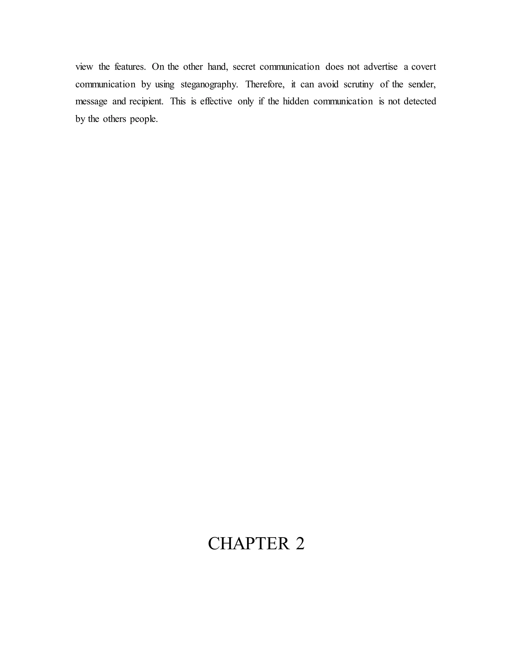 view the features. On the other hand, secret communication does not advertise a covert
communication by using steganography. Therefore, it can avoid scrutiny of the sender,
message and recipient. This is effective only if the hidden communication is not detected
by the others people.
CHAPTER 2
 