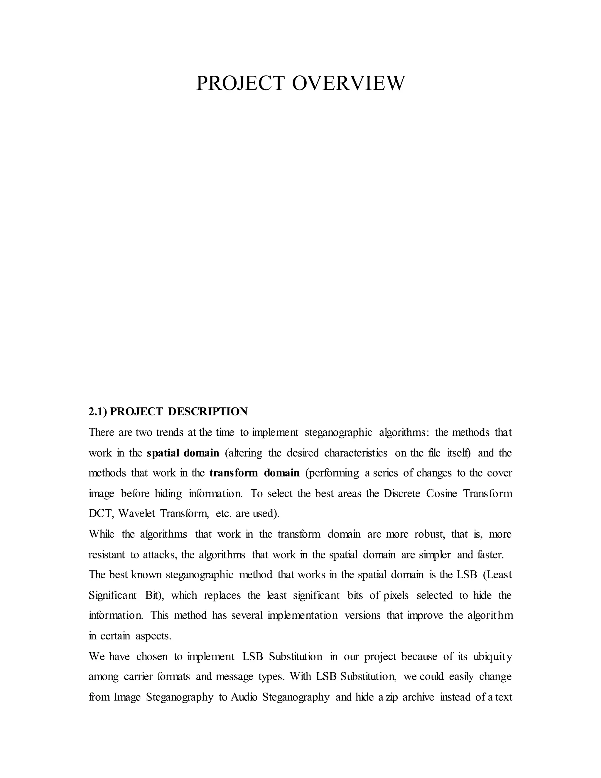 PROJECT OVERVIEW
2.1) PROJECT DESCRIPTION
There are two trends at the time to implement steganographic algorithms: the methods that
work in the spatial domain (altering the desired characteristics on the file itself) and the
methods that work in the transform domain (performing a series of changes to the cover
image before hiding information. To select the best areas the Discrete Cosine Transform
DCT, Wavelet Transform, etc. are used).
While the algorithms that work in the transform domain are more robust, that is, more
resistant to attacks, the algorithms that work in the spatial domain are simpler and faster.
The best known steganographic method that works in the spatial domain is the LSB (Least
Significant Bit), which replaces the least significant bits of pixels selected to hide the
information. This method has several implementation versions that improve the algorithm
in certain aspects.
We have chosen to implement LSB Substitution in our project because of its ubiquity
among carrier formats and message types. With LSB Substitution, we could easily change
from Image Steganography to Audio Steganography and hide a zip archive instead of a text
 
