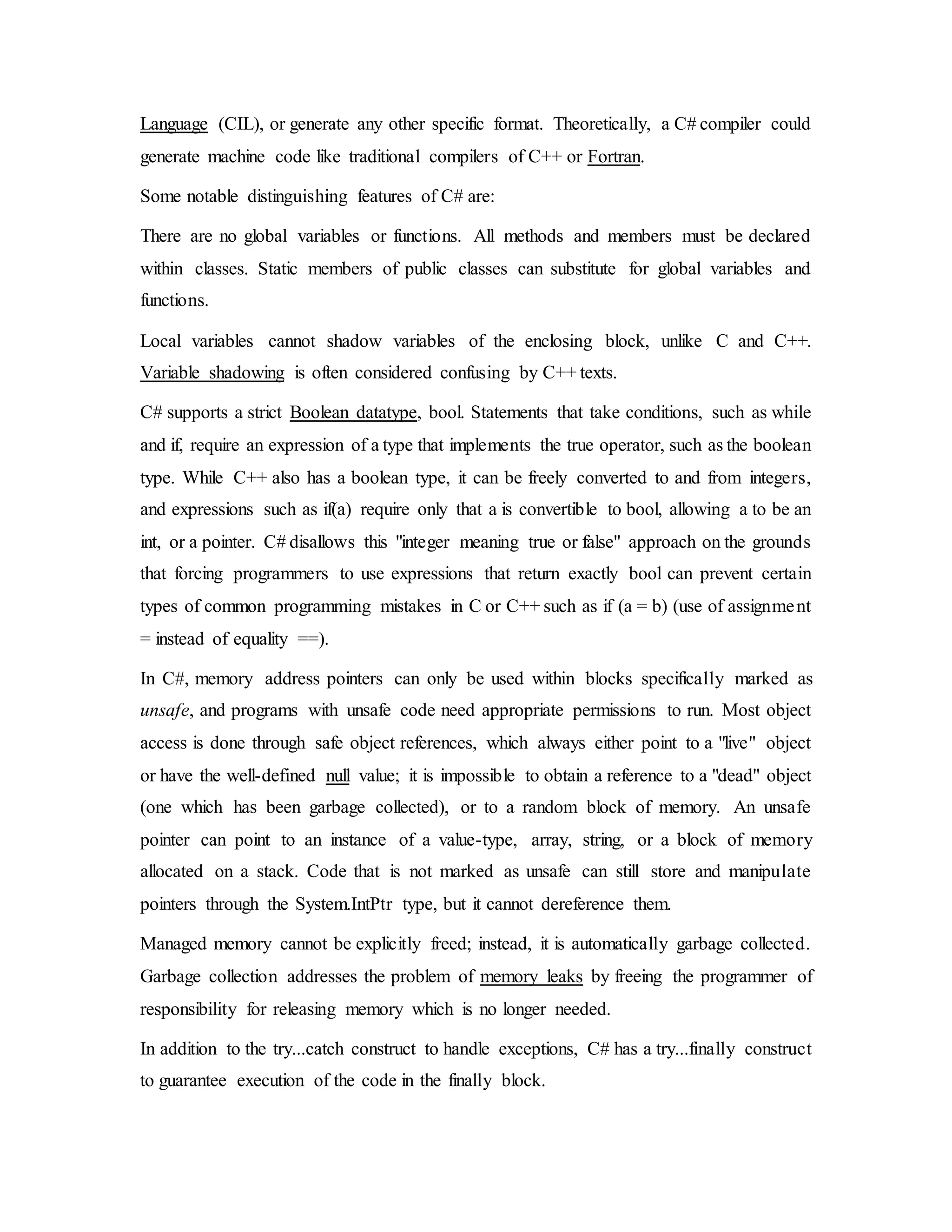 Language (CIL), or generate any other specific format. Theoretically, a C# compiler could
generate machine code like traditional compilers of C++ or Fortran.
Some notable distinguishing features of C# are:
There are no global variables or functions. All methods and members must be declared
within classes. Static members of public classes can substitute for global variables and
functions.
Local variables cannot shadow variables of the enclosing block, unlike C and C++.
Variable shadowing is often considered confusing by C++ texts.
C# supports a strict Boolean datatype, bool. Statements that take conditions, such as while
and if, require an expression of a type that implements the true operator, such as the boolean
type. While C++ also has a boolean type, it can be freely converted to and from integers,
and expressions such as if(a) require only that a is convertible to bool, allowing a to be an
int, or a pointer. C# disallows this "integer meaning true or false" approach on the grounds
that forcing programmers to use expressions that return exactly bool can prevent certain
types of common programming mistakes in C or C++ such as if (a = b) (use of assignment
= instead of equality ==).
In C#, memory address pointers can only be used within blocks specifically marked as
unsafe, and programs with unsafe code need appropriate permissions to run. Most object
access is done through safe object references, which always either point to a "live" object
or have the well-defined null value; it is impossible to obtain a reference to a "dead" object
(one which has been garbage collected), or to a random block of memory. An unsafe
pointer can point to an instance of a value-type, array, string, or a block of memory
allocated on a stack. Code that is not marked as unsafe can still store and manipulate
pointers through the System.IntPtr type, but it cannot dereference them.
Managed memory cannot be explicitly freed; instead, it is automatically garbage collected.
Garbage collection addresses the problem of memory leaks by freeing the programmer of
responsibility for releasing memory which is no longer needed.
In addition to the try...catch construct to handle exceptions, C# has a try...finally construct
to guarantee execution of the code in the finally block.
 