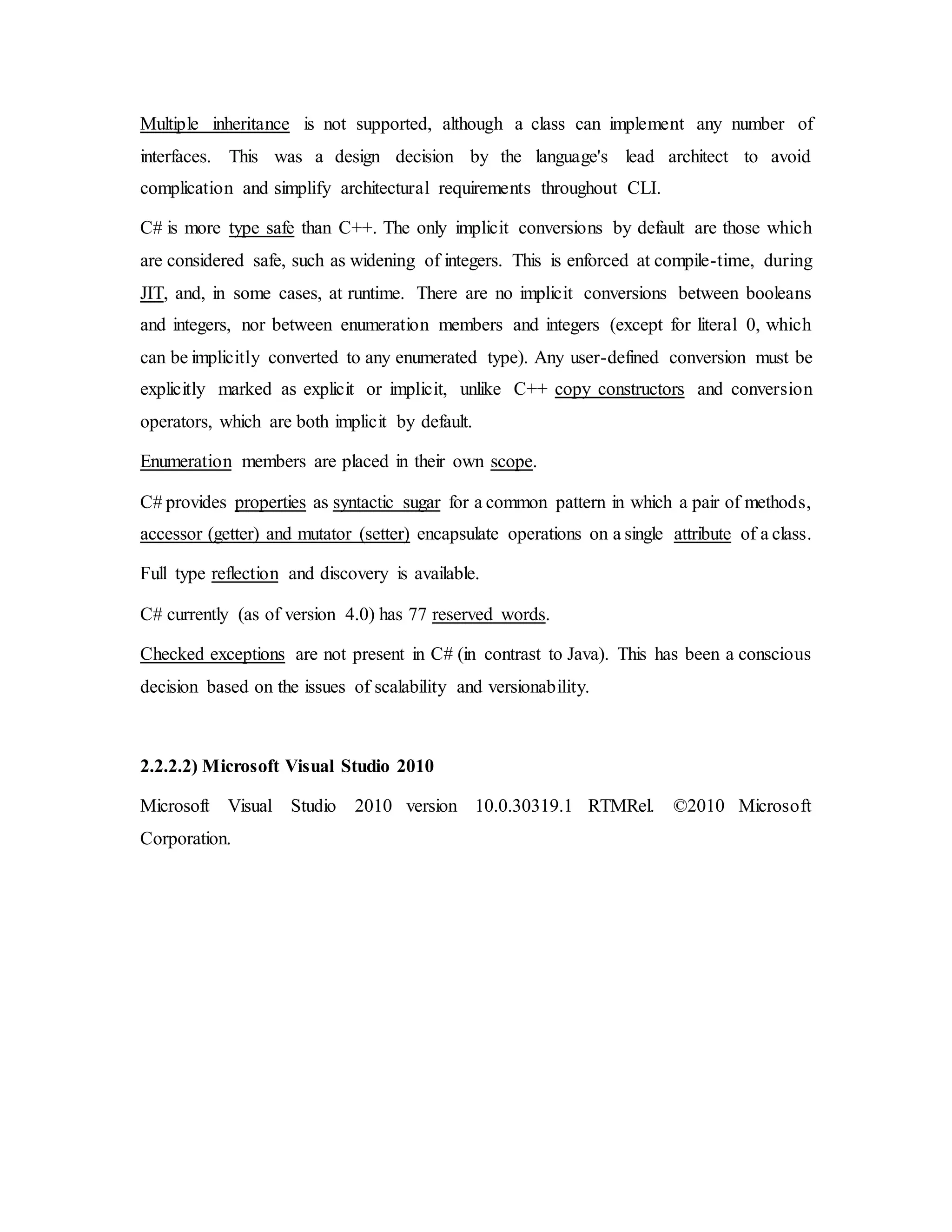 Multiple inheritance is not supported, although a class can implement any number of
interfaces. This was a design decision by the language's lead architect to avoid
complication and simplify architectural requirements throughout CLI.
C# is more type safe than C++. The only implicit conversions by default are those which
are considered safe, such as widening of integers. This is enforced at compile-time, during
JIT, and, in some cases, at runtime. There are no implicit conversions between booleans
and integers, nor between enumeration members and integers (except for literal 0, which
can be implicitly converted to any enumerated type). Any user-defined conversion must be
explicitly marked as explicit or implicit, unlike C++ copy constructors and conversion
operators, which are both implicit by default.
Enumeration members are placed in their own scope.
C# provides properties as syntactic sugar for a common pattern in which a pair of methods,
accessor (getter) and mutator (setter) encapsulate operations on a single attribute of a class.
Full type reflection and discovery is available.
C# currently (as of version 4.0) has 77 reserved words.
Checked exceptions are not present in C# (in contrast to Java). This has been a conscious
decision based on the issues of scalability and versionability.
2.2.2.2) Microsoft Visual Studio 2010
Microsoft Visual Studio 2010 version 10.0.30319.1 RTMRel. ©2010 Microsoft
Corporation.
 