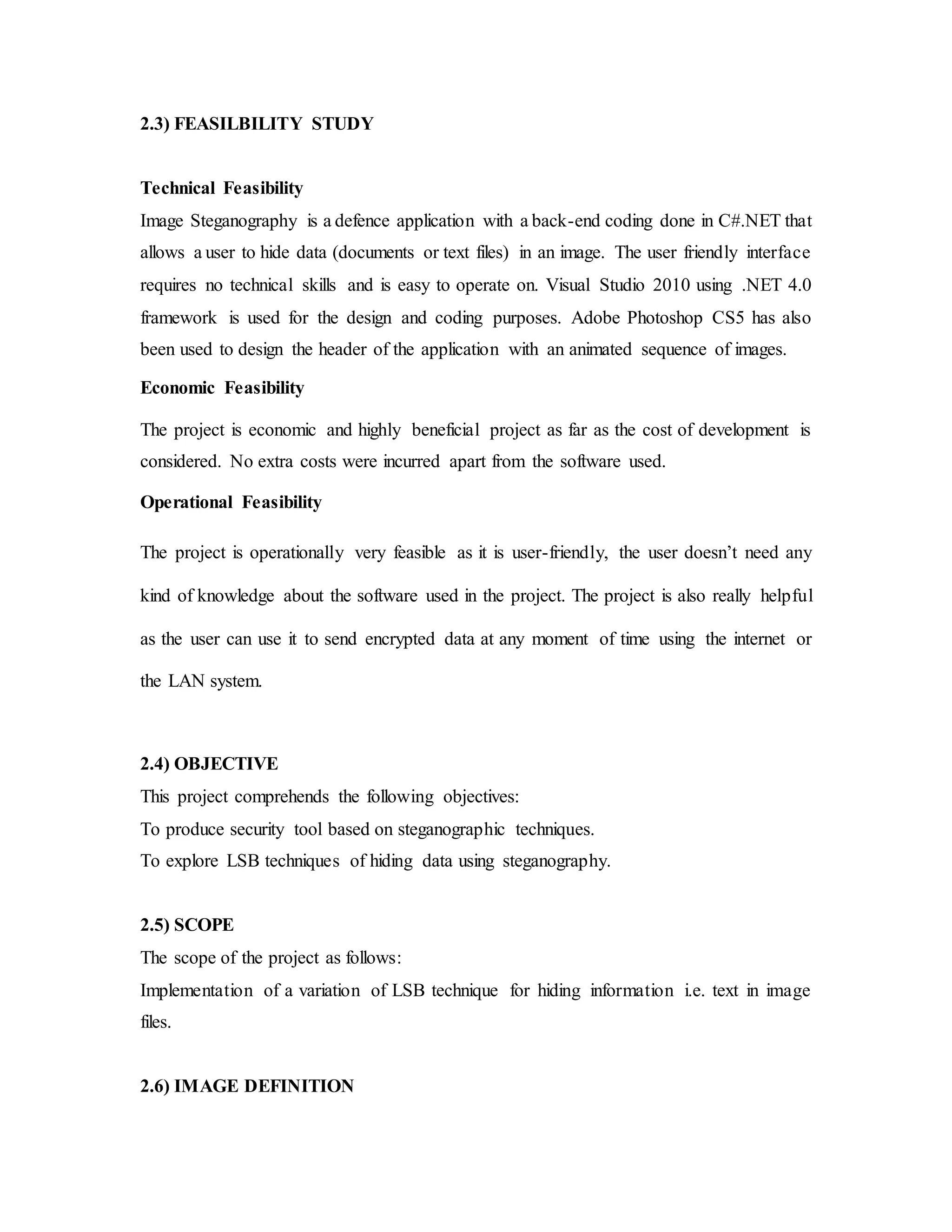 2.3) FEASILBILITY STUDY
Technical Feasibility
Image Steganography is a defence application with a back-end coding done in C#.NET that
allows a user to hide data (documents or text files) in an image. The user friendly interface
requires no technical skills and is easy to operate on. Visual Studio 2010 using .NET 4.0
framework is used for the design and coding purposes. Adobe Photoshop CS5 has also
been used to design the header of the application with an animated sequence of images.
Economic Feasibility
The project is economic and highly beneficial project as far as the cost of development is
considered. No extra costs were incurred apart from the software used.
Operational Feasibility
The project is operationally very feasible as it is user-friendly, the user doesn’t need any
kind of knowledge about the software used in the project. The project is also really helpful
as the user can use it to send encrypted data at any moment of time using the internet or
the LAN system.
2.4) OBJECTIVE
This project comprehends the following objectives:
To produce security tool based on steganographic techniques.
To explore LSB techniques of hiding data using steganography.
2.5) SCOPE
The scope of the project as follows:
Implementation of a variation of LSB technique for hiding information i.e. text in image
files.
2.6) IMAGE DEFINITION
 