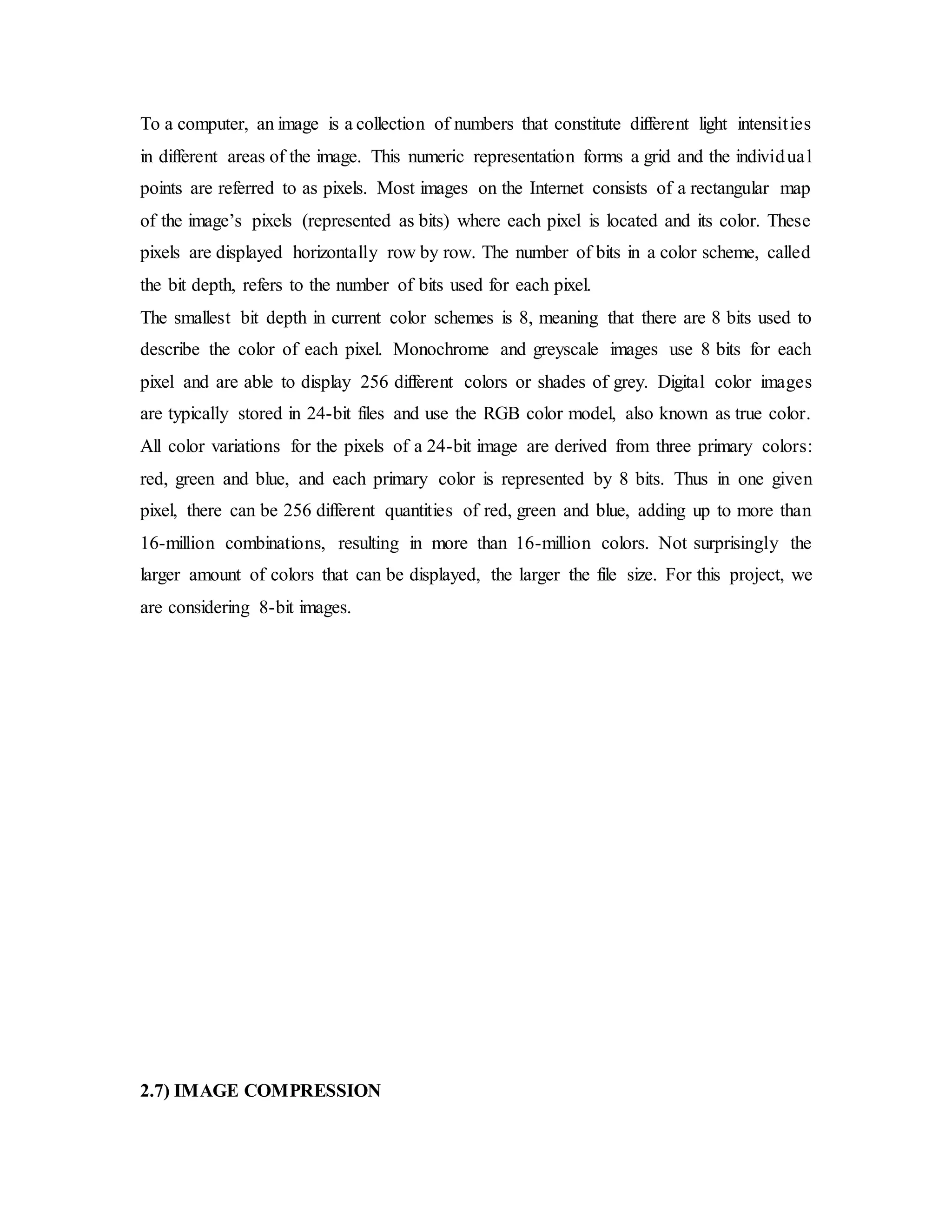 To a computer, an image is a collection of numbers that constitute different light intensities
in different areas of the image. This numeric representation forms a grid and the individual
points are referred to as pixels. Most images on the Internet consists of a rectangular map
of the image’s pixels (represented as bits) where each pixel is located and its color. These
pixels are displayed horizontally row by row. The number of bits in a color scheme, called
the bit depth, refers to the number of bits used for each pixel.
The smallest bit depth in current color schemes is 8, meaning that there are 8 bits used to
describe the color of each pixel. Monochrome and greyscale images use 8 bits for each
pixel and are able to display 256 different colors or shades of grey. Digital color images
are typically stored in 24-bit files and use the RGB color model, also known as true color.
All color variations for the pixels of a 24-bit image are derived from three primary colors:
red, green and blue, and each primary color is represented by 8 bits. Thus in one given
pixel, there can be 256 different quantities of red, green and blue, adding up to more than
16-million combinations, resulting in more than 16-million colors. Not surprisingly the
larger amount of colors that can be displayed, the larger the file size. For this project, we
are considering 8-bit images.
2.7) IMAGE COMPRESSION
 