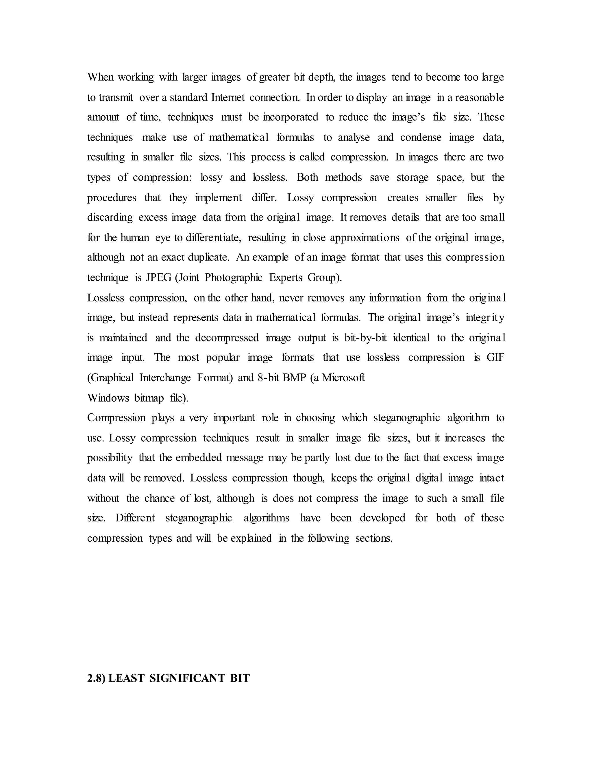 When working with larger images of greater bit depth, the images tend to become too large
to transmit over a standard Internet connection. In order to display an image in a reasonable
amount of time, techniques must be incorporated to reduce the image’s file size. These
techniques make use of mathematical formulas to analyse and condense image data,
resulting in smaller file sizes. This process is called compression. In images there are two
types of compression: lossy and lossless. Both methods save storage space, but the
procedures that they implement differ. Lossy compression creates smaller files by
discarding excess image data from the original image. It removes details that are too small
for the human eye to differentiate, resulting in close approximations of the original image,
although not an exact duplicate. An example of an image format that uses this compression
technique is JPEG (Joint Photographic Experts Group).
Lossless compression, on the other hand, never removes any information from the original
image, but instead represents data in mathematical formulas. The original image’s integrity
is maintained and the decompressed image output is bit-by-bit identical to the original
image input. The most popular image formats that use lossless compression is GIF
(Graphical Interchange Format) and 8-bit BMP (a Microsoft
Windows bitmap file).
Compression plays a very important role in choosing which steganographic algorithm to
use. Lossy compression techniques result in smaller image file sizes, but it increases the
possibility that the embedded message may be partly lost due to the fact that excess image
data will be removed. Lossless compression though, keeps the original digital image intact
without the chance of lost, although is does not compress the image to such a small file
size. Different steganographic algorithms have been developed for both of these
compression types and will be explained in the following sections.
2.8) LEAST SIGNIFICANT BIT
 