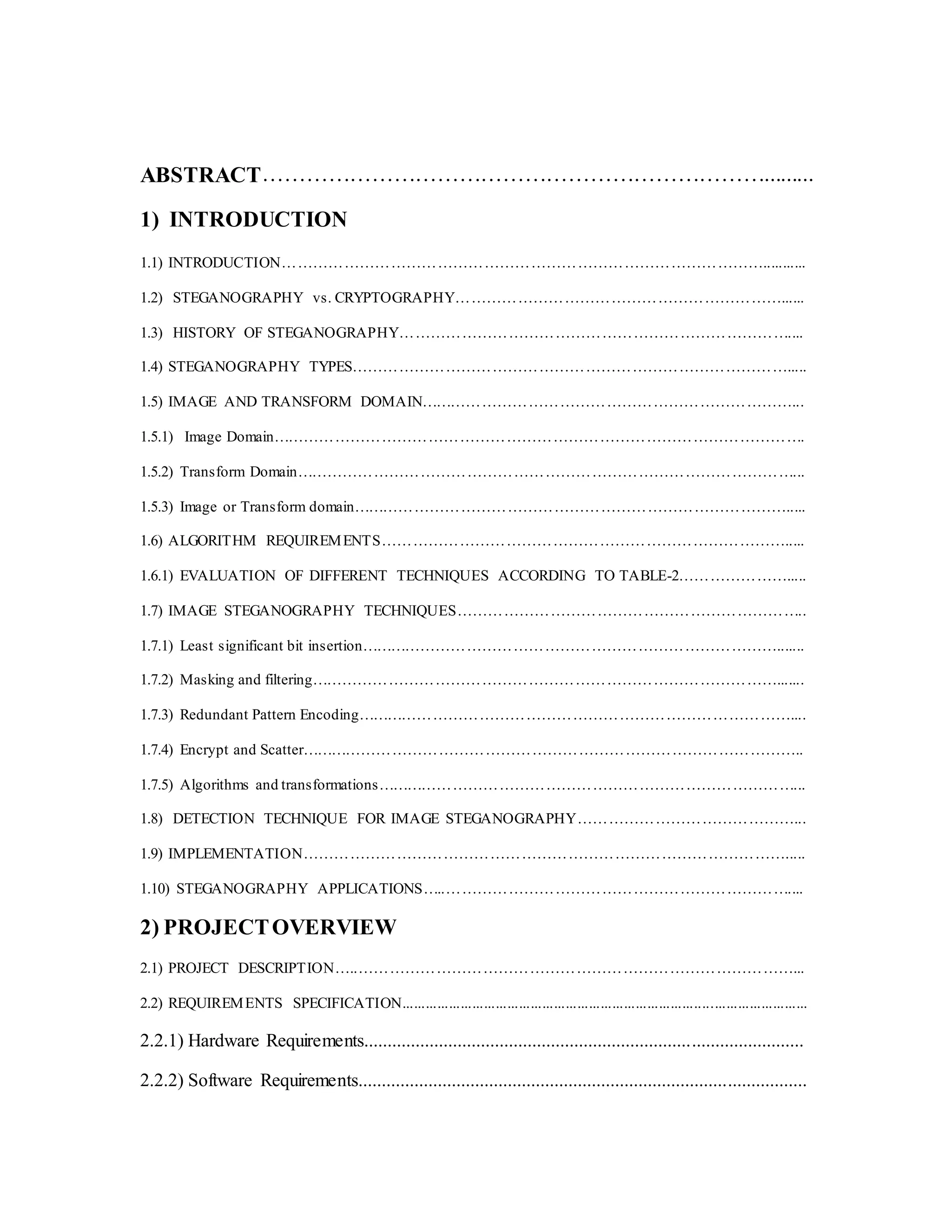 ABSTRACT…………………………………………………………….........
1) INTRODUCTION
1.1) INTRODUCTION…………………………………………………………………………………...........
1.2) STEGANOGRAPHY vs. CRYPTOGRAPHY………………………………………………………......
1.3) HISTORY OF STEGANOGRAPHY…………………………………………………………………....
1.4) STEGANOGRAPHY TYPES………………………………………………………………………….....
1.5) IMAGE AND TRANSFORM DOMAIN………………………………………………………………...
1.5.1) Image Domain………………………………………………………………………………………….
1.5.2) Transform Domain……………………………………………………………………………………...
1.5.3) Image or Transform domain………………………………………………………………………….....
1.6) ALGORITHM REQUIREMENTS…………………………………………………………………….....
1.6.1) EVALUATION OF DIFFERENT TECHNIQUES ACCORDING TO TABLE-2………………….....
1.7) IMAGE STEGANOGRAPHY TECHNIQUES…………………………………………………………..
1.7.1) Least significant bit insertion……………………………………………………………………….......
1.7.2) Masking and filtering……………………………………………………………………………….......
1.7.3) Redundant Pattern Encoding…………………………………………………………………………....
1.7.4) Encrypt and Scatter……………………………………………………………………………………..
1.7.5) Algorithms and transformations………………………………………………………………………...
1.8) DETECTION TECHNIQUE FOR IMAGE STEGANOGRAPHY……………………………………...
1.9) IMPLEMENTATION………………………………………………………………………………….....
1.10) STEGANOGRAPHY APPLICATIONS…..…………………………………………………………....
2) PROJECTOVERVIEW
2.1) PROJECT DESCRIPTION…..…………………………………………………………………………...
2.2) REQUIREMENTS SPECIFICATION........................................................................................................
2.2.1) Hardware Requirements..............................................................................................
2.2.2) Software Requirements................................................................................................
 