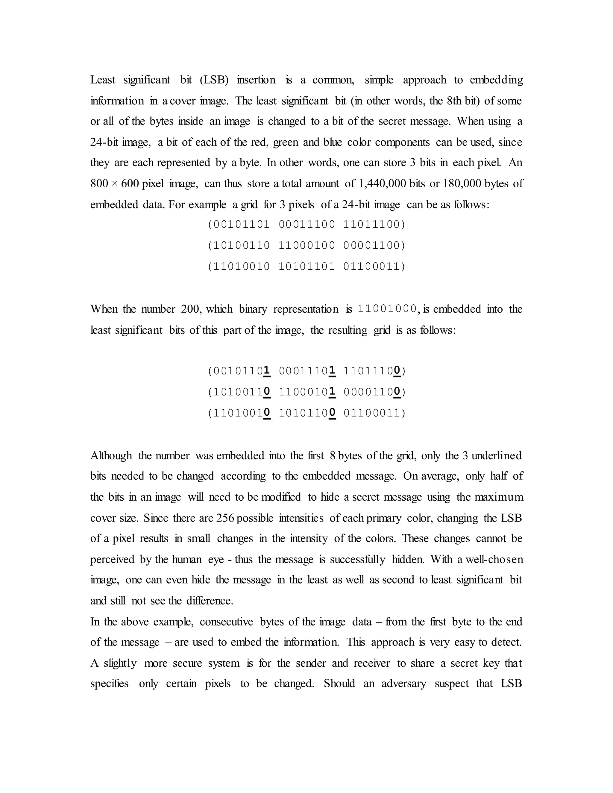 Least significant bit (LSB) insertion is a common, simple approach to embedding
information in a cover image. The least significant bit (in other words, the 8th bit) of some
or all of the bytes inside an image is changed to a bit of the secret message. When using a
24-bit image, a bit of each of the red, green and blue color components can be used, since
they are each represented by a byte. In other words, one can store 3 bits in each pixel. An
800 × 600 pixel image, can thus store a total amount of 1,440,000 bits or 180,000 bytes of
embedded data. For example a grid for 3 pixels of a 24-bit image can be as follows:
(00101101 00011100 11011100)
(10100110 11000100 00001100)
(11010010 10101101 01100011)
When the number 200, which binary representation is 11001000, is embedded into the
least significant bits of this part of the image, the resulting grid is as follows:
(00101101 00011101 11011100)
(10100110 11000101 00001100)
(11010010 10101100 01100011)
Although the number was embedded into the first 8 bytes of the grid, only the 3 underlined
bits needed to be changed according to the embedded message. On average, only half of
the bits in an image will need to be modified to hide a secret message using the maximum
cover size. Since there are 256 possible intensities of each primary color, changing the LSB
of a pixel results in small changes in the intensity of the colors. These changes cannot be
perceived by the human eye - thus the message is successfully hidden. With a well-chosen
image, one can even hide the message in the least as well as second to least significant bit
and still not see the difference.
In the above example, consecutive bytes of the image data – from the first byte to the end
of the message – are used to embed the information. This approach is very easy to detect.
A slightly more secure system is for the sender and receiver to share a secret key that
specifies only certain pixels to be changed. Should an adversary suspect that LSB
 