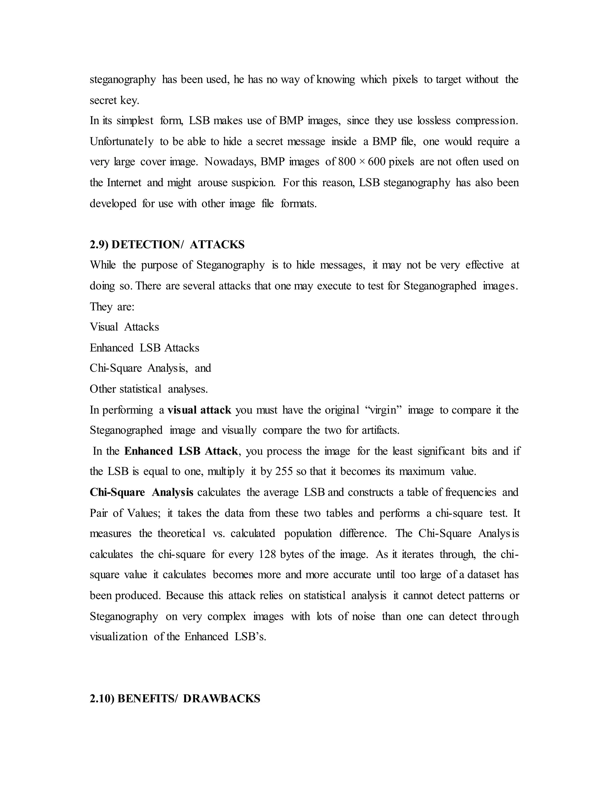 steganography has been used, he has no way of knowing which pixels to target without the
secret key.
In its simplest form, LSB makes use of BMP images, since they use lossless compression.
Unfortunately to be able to hide a secret message inside a BMP file, one would require a
very large cover image. Nowadays, BMP images of 800 × 600 pixels are not often used on
the Internet and might arouse suspicion. For this reason, LSB steganography has also been
developed for use with other image file formats.
2.9) DETECTION/ ATTACKS
While the purpose of Steganography is to hide messages, it may not be very effective at
doing so. There are several attacks that one may execute to test for Steganographed images.
They are:
Visual Attacks
Enhanced LSB Attacks
Chi-Square Analysis, and
Other statistical analyses.
In performing a visual attack you must have the original “virgin” image to compare it the
Steganographed image and visually compare the two for artifacts.
In the Enhanced LSB Attack, you process the image for the least significant bits and if
the LSB is equal to one, multiply it by 255 so that it becomes its maximum value.
Chi-Square Analysis calculates the average LSB and constructs a table of frequencies and
Pair of Values; it takes the data from these two tables and performs a chi-square test. It
measures the theoretical vs. calculated population difference. The Chi-Square Analysis
calculates the chi-square for every 128 bytes of the image. As it iterates through, the chi-
square value it calculates becomes more and more accurate until too large of a dataset has
been produced. Because this attack relies on statistical analysis it cannot detect patterns or
Steganography on very complex images with lots of noise than one can detect through
visualization of the Enhanced LSB’s.
2.10) BENEFITS/ DRAWBACKS
 