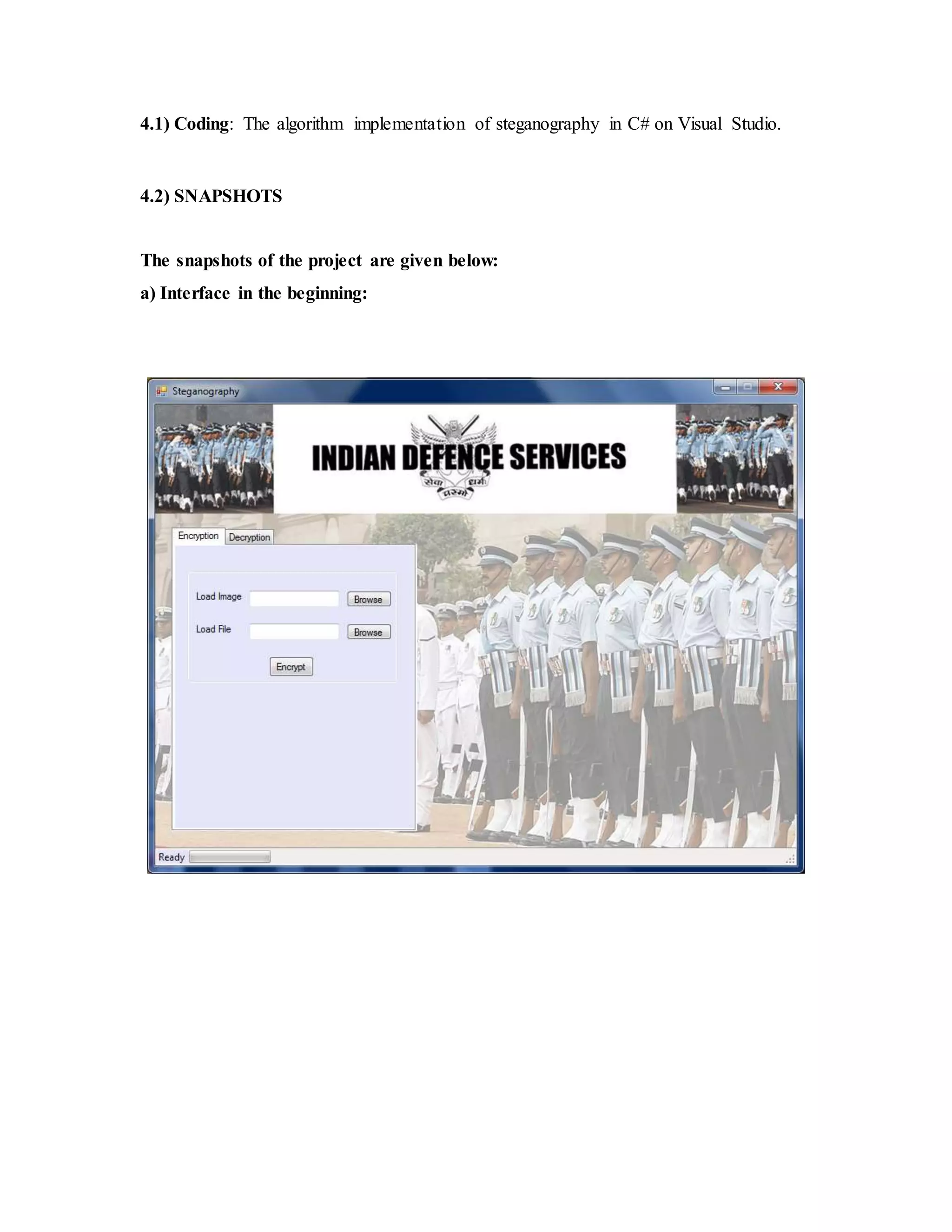 4.1) Coding: The algorithm implementation of steganography in C# on Visual Studio.
4.2) SNAPSHOTS
The snapshots of the project are given below:
a) Interface in the beginning:
 