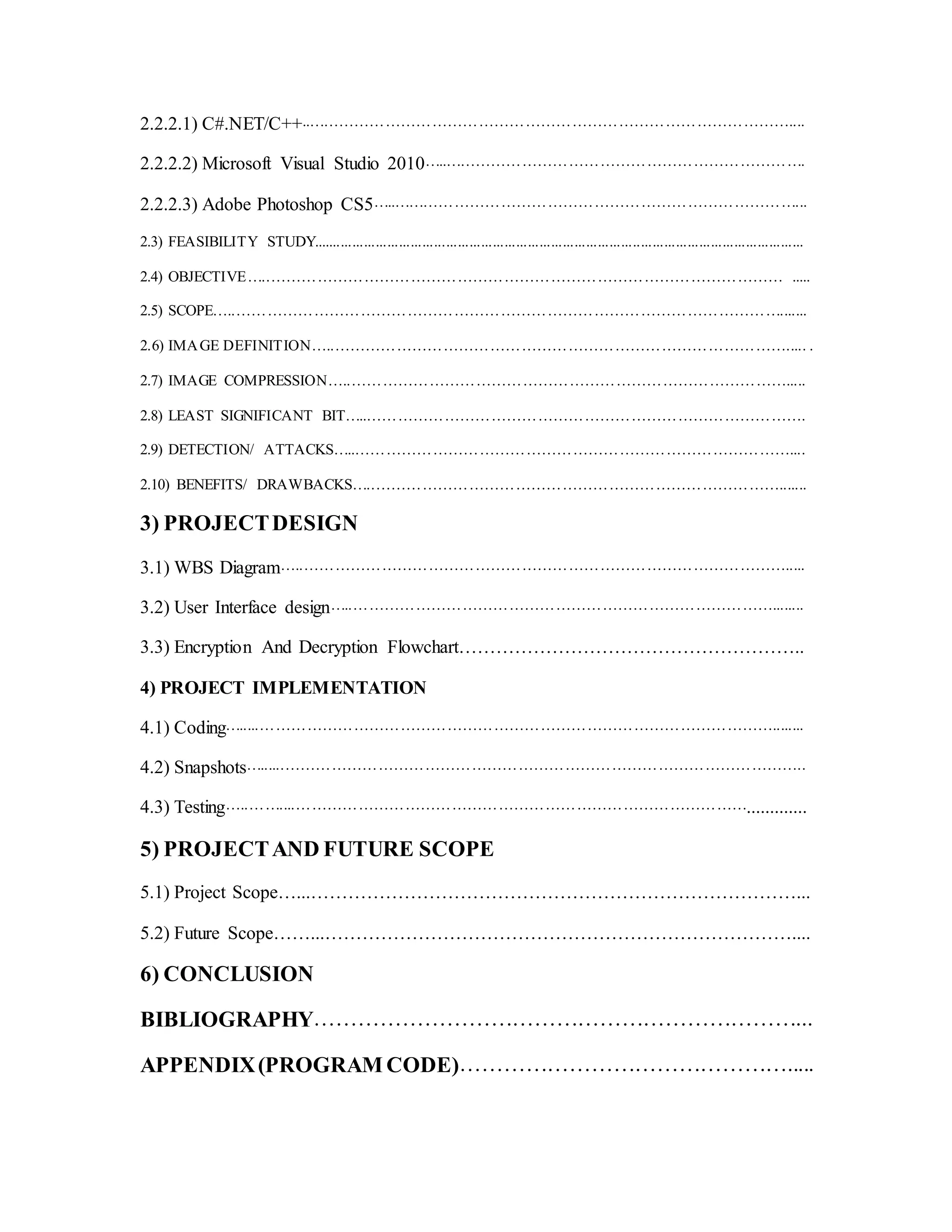 2.2.2.1) C#.NET/C++..…………………………………………………………………………………....
2.2.2.2) Microsoft Visual Studio 2010…..…………………………………………………………….
2.2.2.3) Adobe Photoshop CS5…..……………………………………………………………………...
2.3) FEASIBILITY STUDY..............................................................................................................................
2.4) OBJECTIVE…..……………………………………………………………………………………… .....
2.5) SCOPE…..…………………………………………………………………………………………….......
2.6) IMAGE DEFINITION…..……………………………………………………………………………..... .
2.7) IMAGE COMPRESSION…..………………………………………………………………………….....
2.8) LEAST SIGNIFICANT BIT…..………………………………………………………………………….
2.9) DETECTION/ ATTACKS…..…………………………………………………………………………....
2.10) BENEFITS/ DRAWBACKS…..…………………………………………………………………….......
3) PROJECTDESIGN
3.1) WBS Diagram…..………………………………………………………………………………….....
3.2) User Interface design…..………………………………………………………………………........
3.3) Encryption And Decryption Flowchart………………………………………………..
4) PROJECT IMPLEMENTATION
4.1) Coding….....………………………………………………………………………………………........
4.2) Snapshots…......………………………………………………………………………………………..
4.3) Testing…..……....…………………………………………………………………………….............
5) PROJECTAND FUTURE SCOPE
5.1) Project Scope…...……………………………………………………………………...
5.2) Future Scope……...…………………………………………………………………....
6) CONCLUSION
BIBLIOGRAPHY…………………………………………………………...
APPENDIX(PROGRAM CODE)……………………………………….....
 