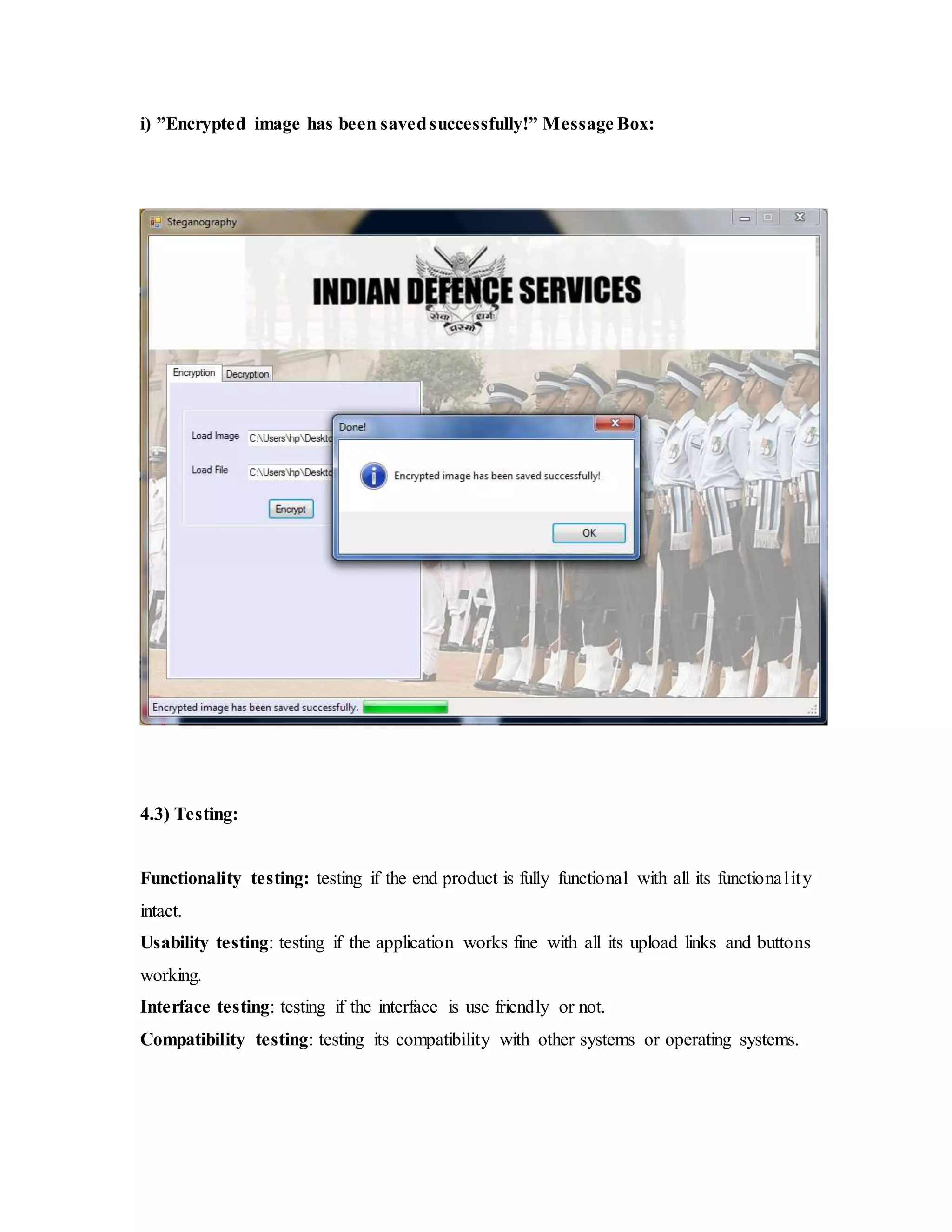 i) ”Encrypted image has been savedsuccessfully!” Message Box:
4.3) Testing:
Functionality testing: testing if the end product is fully functional with all its functionality
intact.
Usability testing: testing if the application works fine with all its upload links and buttons
working.
Interface testing: testing if the interface is use friendly or not.
Compatibility testing: testing its compatibility with other systems or operating systems.
 
