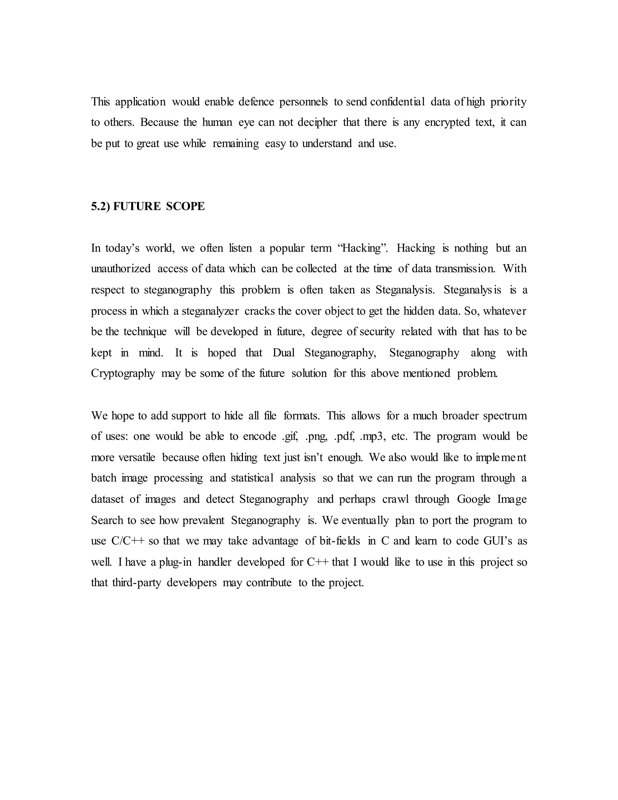 This application would enable defence personnels to send confidential data of high priority
to others. Because the human eye can not decipher that there is any encrypted text, it can
be put to great use while remaining easy to understand and use.
5.2) FUTURE SCOPE
In today’s world, we often listen a popular term “Hacking”. Hacking is nothing but an
unauthorized access of data which can be collected at the time of data transmission. With
respect to steganography this problem is often taken as Steganalysis. Steganalysis is a
process in which a steganalyzer cracks the cover object to get the hidden data. So, whatever
be the technique will be developed in future, degree of security related with that has to be
kept in mind. It is hoped that Dual Steganography, Steganography along with
Cryptography may be some of the future solution for this above mentioned problem.
We hope to add support to hide all file formats. This allows for a much broader spectrum
of uses: one would be able to encode .gif, .png, .pdf, .mp3, etc. The program would be
more versatile because often hiding text just isn’t enough. We also would like to implement
batch image processing and statistical analysis so that we can run the program through a
dataset of images and detect Steganography and perhaps crawl through Google Image
Search to see how prevalent Steganography is. We eventually plan to port the program to
use C/C++ so that we may take advantage of bit-fields in C and learn to code GUI’s as
well. I have a plug-in handler developed for C++ that I would like to use in this project so
that third-party developers may contribute to the project.
 