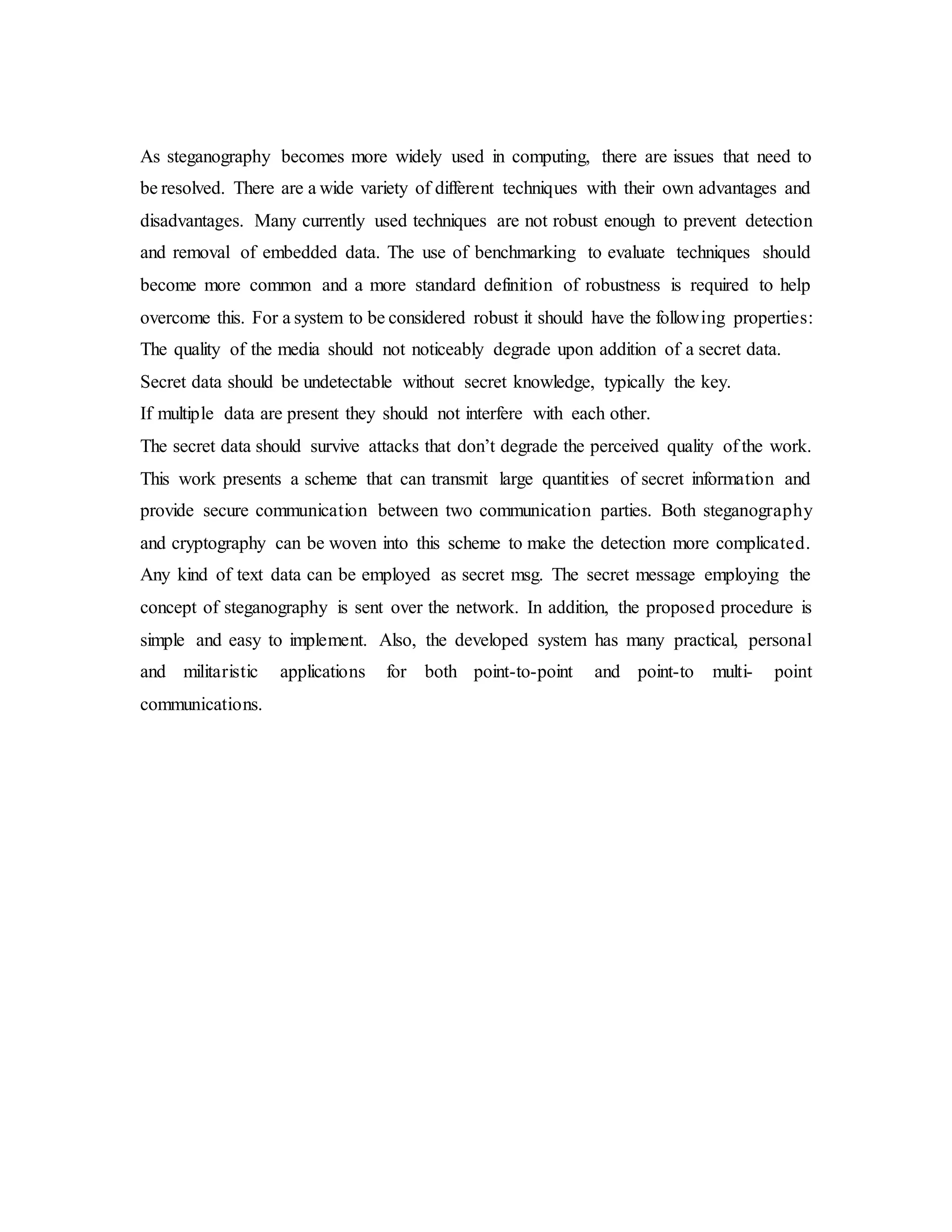 As steganography becomes more widely used in computing, there are issues that need to
be resolved. There are a wide variety of different techniques with their own advantages and
disadvantages. Many currently used techniques are not robust enough to prevent detection
and removal of embedded data. The use of benchmarking to evaluate techniques should
become more common and a more standard definition of robustness is required to help
overcome this. For a system to be considered robust it should have the following properties:
The quality of the media should not noticeably degrade upon addition of a secret data.
Secret data should be undetectable without secret knowledge, typically the key.
If multiple data are present they should not interfere with each other.
The secret data should survive attacks that don’t degrade the perceived quality of the work.
This work presents a scheme that can transmit large quantities of secret information and
provide secure communication between two communication parties. Both steganography
and cryptography can be woven into this scheme to make the detection more complicated.
Any kind of text data can be employed as secret msg. The secret message employing the
concept of steganography is sent over the network. In addition, the proposed procedure is
simple and easy to implement. Also, the developed system has many practical, personal
and militaristic applications for both point-to-point and point-to multi- point
communications.
 