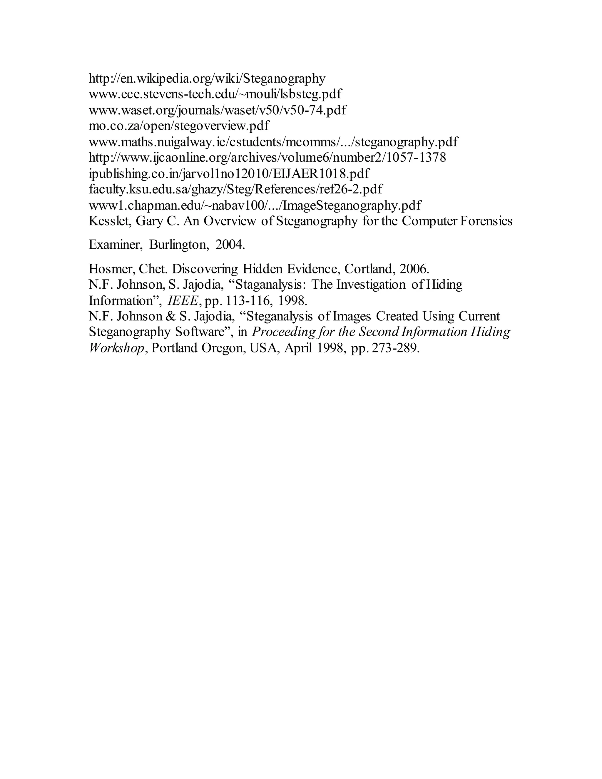 http://en.wikipedia.org/wiki/Steganography
www.ece.stevens-tech.edu/~mouli/lsbsteg.pdf
www.waset.org/journals/waset/v50/v50-74.pdf
mo.co.za/open/stegoverview.pdf
www.maths.nuigalway.ie/cstudents/mcomms/.../steganography.pdf
http://www.ijcaonline.org/archives/volume6/number2/1057-1378
ipublishing.co.in/jarvol1no12010/EIJAER1018.pdf
faculty.ksu.edu.sa/ghazy/Steg/References/ref26-2.pdf
www1.chapman.edu/~nabav100/.../ImageSteganography.pdf
Kesslet, Gary C. An Overview of Steganography for the Computer Forensics
Examiner, Burlington, 2004.
Hosmer, Chet. Discovering Hidden Evidence, Cortland, 2006.
N.F. Johnson, S. Jajodia, “Staganalysis: The Investigation of Hiding
Information”, IEEE, pp. 113-116, 1998.
N.F. Johnson & S. Jajodia, “Steganalysis of Images Created Using Current
Steganography Software”, in Proceeding for the Second Information Hiding
Workshop, Portland Oregon, USA, April 1998, pp. 273-289.
 