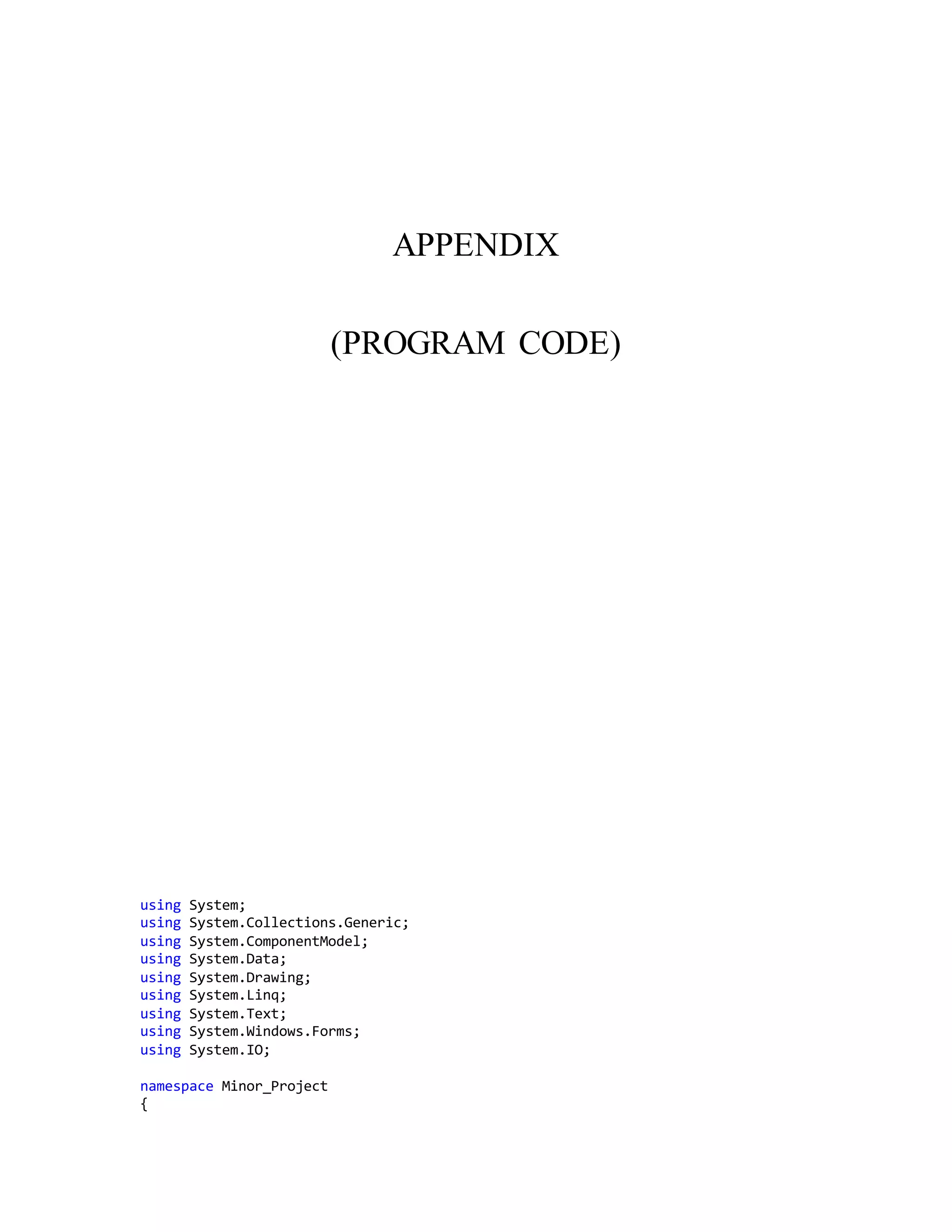 APPENDIX
(PROGRAM CODE)
using System;
using System.Collections.Generic;
using System.ComponentModel;
using System.Data;
using System.Drawing;
using System.Linq;
using System.Text;
using System.Windows.Forms;
using System.IO;
namespace Minor_Project
{
 