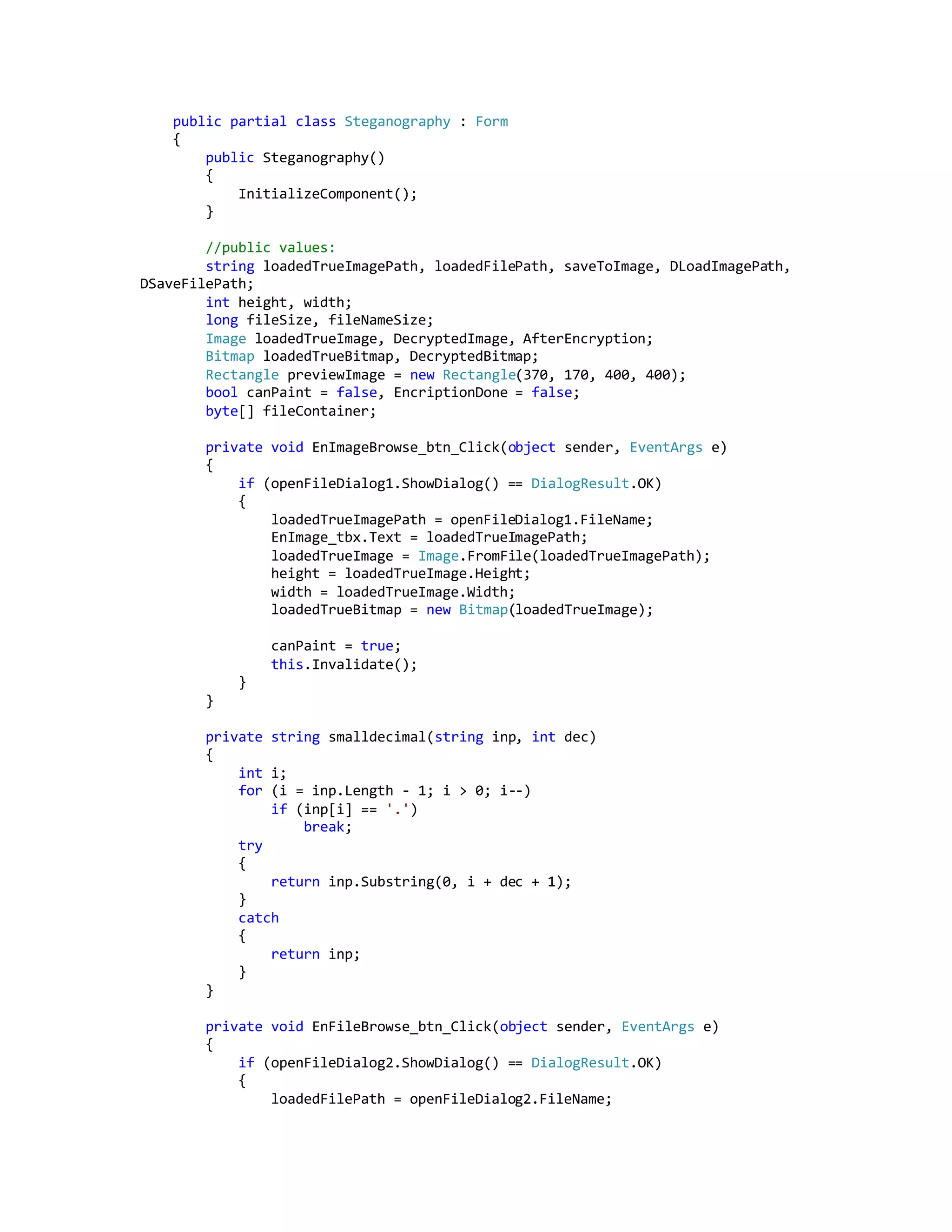 public partial class Steganography : Form
{
public Steganography()
{
InitializeComponent();
}
//public values:
string loadedTrueImagePath, loadedFilePath, saveToImage, DLoadImagePath,
DSaveFilePath;
int height, width;
long fileSize, fileNameSize;
Image loadedTrueImage, DecryptedImage, AfterEncryption;
Bitmap loadedTrueBitmap, DecryptedBitmap;
Rectangle previewImage = new Rectangle(370, 170, 400, 400);
bool canPaint = false, EncriptionDone = false;
byte[] fileContainer;
private void EnImageBrowse_btn_Click(object sender, EventArgs e)
{
if (openFileDialog1.ShowDialog() == DialogResult.OK)
{
loadedTrueImagePath = openFileDialog1.FileName;
EnImage_tbx.Text = loadedTrueImagePath;
loadedTrueImage = Image.FromFile(loadedTrueImagePath);
height = loadedTrueImage.Height;
width = loadedTrueImage.Width;
loadedTrueBitmap = new Bitmap(loadedTrueImage);
canPaint = true;
this.Invalidate();
}
}
private string smalldecimal(string inp, int dec)
{
int i;
for (i = inp.Length - 1; i > 0; i--)
if (inp[i] == '.')
break;
try
{
return inp.Substring(0, i + dec + 1);
}
catch
{
return inp;
}
}
private void EnFileBrowse_btn_Click(object sender, EventArgs e)
{
if (openFileDialog2.ShowDialog() == DialogResult.OK)
{
loadedFilePath = openFileDialog2.FileName;
 