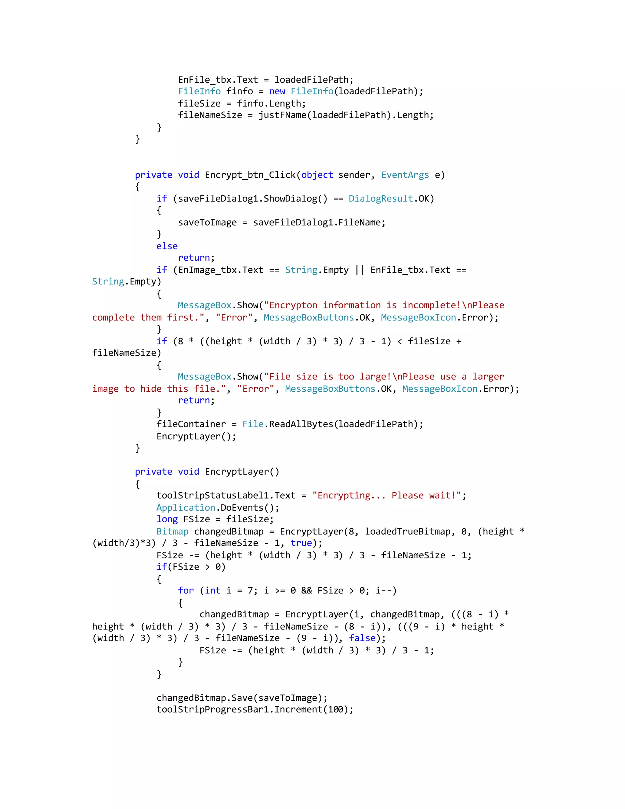 EnFile_tbx.Text = loadedFilePath;
FileInfo finfo = new FileInfo(loadedFilePath);
fileSize = finfo.Length;
fileNameSize = justFName(loadedFilePath).Length;
}
}
private void Encrypt_btn_Click(object sender, EventArgs e)
{
if (saveFileDialog1.ShowDialog() == DialogResult.OK)
{
saveToImage = saveFileDialog1.FileName;
}
else
return;
if (EnImage_tbx.Text == String.Empty || EnFile_tbx.Text ==
String.Empty)
{
MessageBox.Show("Encrypton information is incomplete!nPlease
complete them first.", "Error", MessageBoxButtons.OK, MessageBoxIcon.Error);
}
if (8 * ((height * (width / 3) * 3) / 3 - 1) < fileSize +
fileNameSize)
{
MessageBox.Show("File size is too large!nPlease use a larger
image to hide this file.", "Error", MessageBoxButtons.OK, MessageBoxIcon.Error);
return;
}
fileContainer = File.ReadAllBytes(loadedFilePath);
EncryptLayer();
}
private void EncryptLayer()
{
toolStripStatusLabel1.Text = "Encrypting... Please wait!";
Application.DoEvents();
long FSize = fileSize;
Bitmap changedBitmap = EncryptLayer(8, loadedTrueBitmap, 0, (height *
(width/3)*3) / 3 - fileNameSize - 1, true);
FSize -= (height * (width / 3) * 3) / 3 - fileNameSize - 1;
if(FSize > 0)
{
for (int i = 7; i >= 0 && FSize > 0; i--)
{
changedBitmap = EncryptLayer(i, changedBitmap, (((8 - i) *
height * (width / 3) * 3) / 3 - fileNameSize - (8 - i)), (((9 - i) * height *
(width / 3) * 3) / 3 - fileNameSize - (9 - i)), false);
FSize -= (height * (width / 3) * 3) / 3 - 1;
}
}
changedBitmap.Save(saveToImage);
toolStripProgressBar1.Increment(100);
 