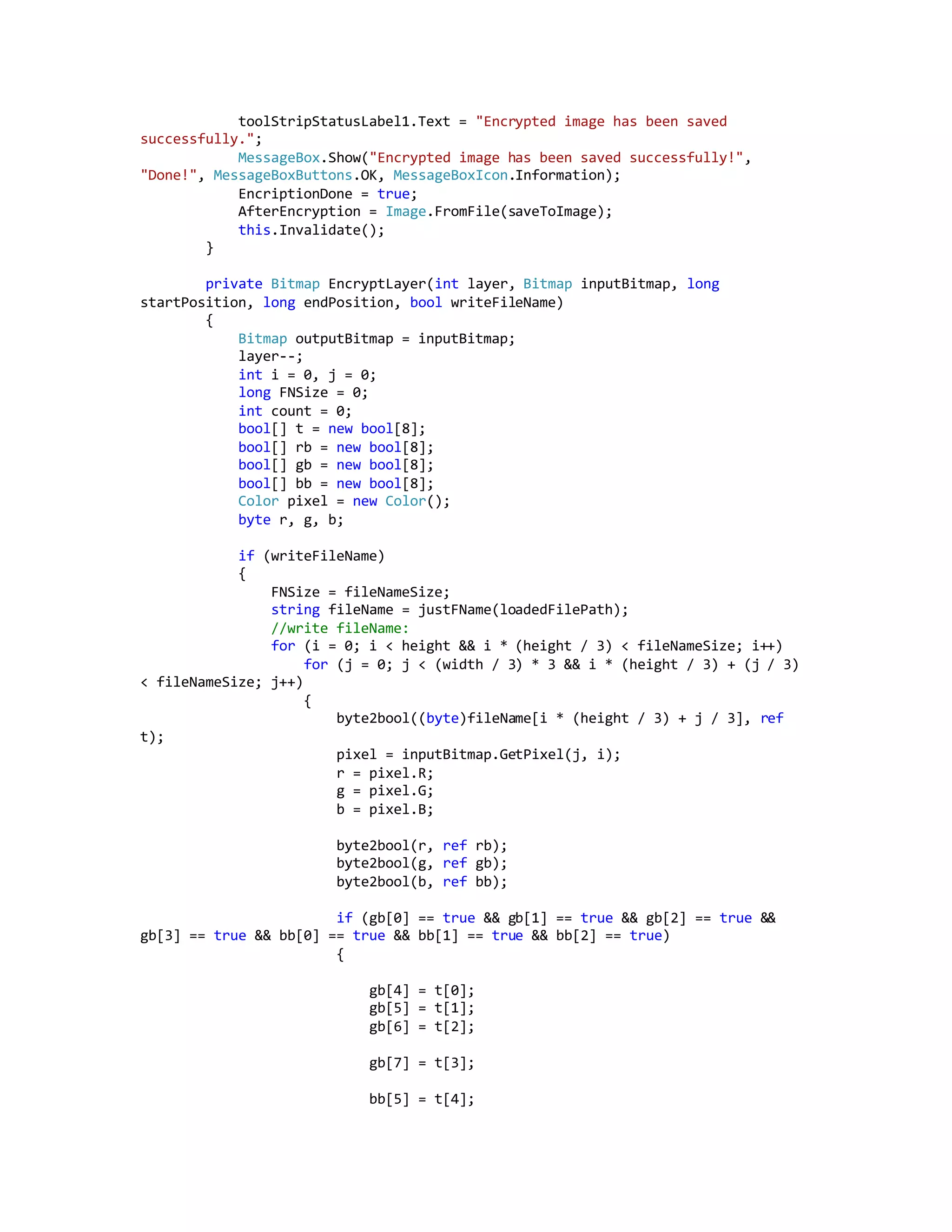 toolStripStatusLabel1.Text = "Encrypted image has been saved
successfully.";
MessageBox.Show("Encrypted image has been saved successfully!",
"Done!", MessageBoxButtons.OK, MessageBoxIcon.Information);
EncriptionDone = true;
AfterEncryption = Image.FromFile(saveToImage);
this.Invalidate();
}
private Bitmap EncryptLayer(int layer, Bitmap inputBitmap, long
startPosition, long endPosition, bool writeFileName)
{
Bitmap outputBitmap = inputBitmap;
layer--;
int i = 0, j = 0;
long FNSize = 0;
int count = 0;
bool[] t = new bool[8];
bool[] rb = new bool[8];
bool[] gb = new bool[8];
bool[] bb = new bool[8];
Color pixel = new Color();
byte r, g, b;
if (writeFileName)
{
FNSize = fileNameSize;
string fileName = justFName(loadedFilePath);
//write fileName:
for (i = 0; i < height && i * (height / 3) < fileNameSize; i++)
for (j = 0; j < (width / 3) * 3 && i * (height / 3) + (j / 3)
< fileNameSize; j++)
{
byte2bool((byte)fileName[i * (height / 3) + j / 3], ref
t);
pixel = inputBitmap.GetPixel(j, i);
r = pixel.R;
g = pixel.G;
b = pixel.B;
byte2bool(r, ref rb);
byte2bool(g, ref gb);
byte2bool(b, ref bb);
if (gb[0] == true && gb[1] == true && gb[2] == true &&
gb[3] == true && bb[0] == true && bb[1] == true && bb[2] == true)
{
gb[4] = t[0];
gb[5] = t[1];
gb[6] = t[2];
gb[7] = t[3];
bb[5] = t[4];
 